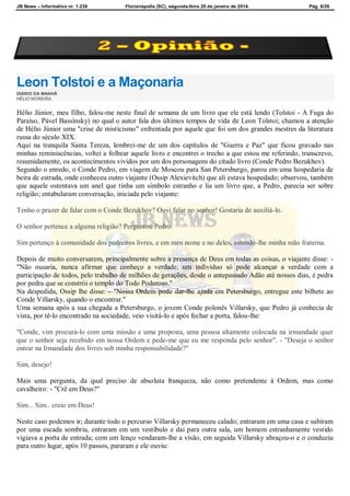 JB News – Informativo nr. 1.236 Florianópolis (SC), segunda-feira 20 de janeiro de 2014. Pág. 6/26
Leon Tolstoi e a Maçonaria
DIÁRIO DA MANHÃ
HÉLIO MOREIRA
Hélio Júnior, meu filho, falou-me neste final de semana de um livro que ele está lendo (Tolstoi - A Fuga do
Paraíso, Pável Bassínsky) no qual o autor fala dos últimos tempos de vida de Leon Tolstoi; chamou a atenção
de Hélio Júnior uma "crise de misticismo" enfrentada por aquele que foi um dos grandes mestres da literatura
russa do século XIX.
Aqui na tranquila Santa Tereza, lembrei-me de um dos capítulos de "Guerra e Paz" que ficou gravado nas
minhas reminiscências, voltei a folhear aquele livro e encontrei o trecho a que estou me referindo, transcrevo,
resumidamente, os acontecimentos vividos por um dos personagens do citado livro (Conde Pedro Bezukhov).
Segundo o enredo, o Conde Pedro, em viagem de Moscou para San Petersburgo, parou em uma hospedaria de
beira de estrada, onde conheceu outro viajante (Ossip Alexievitch) que ali estava hospedado; observou, também
que aquele ostentava um anel que tinha um símbolo estranho e lia um livro que, a Pedro, parecia ser sobre
religião; entabularam conversação, iniciada pelo viajante:
Tenho o prazer de falar com o Conde Bezukhov? Ouvi falar no senhor! Gostaria de auxiliá-lo.
O senhor pertence a alguma religião? Perguntou Pedro.
Sim pertenço à comunidade dos pedreiros livres, e em meu nome e no deles, estendo-lhe minha mão fraterna.
Depois de muito conversarem, principalmente sobre a presença de Deus em todas as coisas, o viajante disse: -
"Não ousaria, nunca afirmar que conheço a verdade, um individuo só pode alcançar a verdade com a
participação de todos, pelo trabalho de milhões de gerações, desde o antepassado Adão até nossos dias, é pedra
por pedra que se constrói o templo do Todo Poderoso."
Na despedida, Ossip lhe disse: - "Nossa Ordem pode dar-lhe ajuda em Petersburgo, entregue este bilhete ao
Conde Villarsky, quando o encontrar."
Uma semana após a sua chegada a Petersburgo, o jovem Conde polonês Villarsky, que Pedro já conhecia de
vista, por tê-lo encontrado na sociedade, veio visitá-lo e após fechar a porta, falou-lhe:
"Conde, vim procurá-lo com uma missão e uma proposta, uma pessoa altamente colocada na irmandade quer
que o senhor seja recebido em nossa Ordem e pede-me que eu me responda pelo senhor". - "Deseja o senhor
entrar na Irmandade dos livres sob minha responsabilidade?"
Sim, desejo!
Mais uma pergunta, da qual preciso de absoluta franqueza, não como pretendente à Ordem, mas como
cavalheiro: - "Crê em Deus?"
Sim... Sim.. creio em Deus!
Neste caso podemos ir; durante todo o percurso Villarsky permaneceu calado; entraram em uma casa e subiram
por uma escada sombria, entraram em um vestíbulo e dai para outra sala, um homem estranhamente vestido
vigiava a porta de entrada; com um lenço vendaram-lhe a visão, em seguida Villarsky abraçou-o e o conduziu
para outro lugar, após 10 passos, pararam e ele ouviu:
 