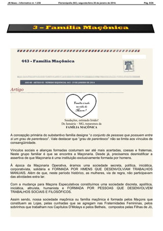 JB News – Informativo nr. 1.236 Florianópolis (SC), segunda-feira 20 de janeiro de 2014. Pág. 8/26
443 - Família Maçônica
ANO 08 - ARTIGO 03 - NÚMERO SEQUENCIAL 443 - 19 DE JANEIRO DE 2014
Artigo
Saudações, estimado Irmão!
De Januária – MG, trataremos da
FAMÍLIA MAÇÔNICA
A concepção primária do substantivo família designa “o conjunto de pessoas que possuem entre
si um grau de parentesco”. Vale destacar que “grau de parentesco” não se limita aos vínculos de
consangüinidade.
Vínculos sociais e alianças formadas costumam ser até mais acertadas, coesas e fraternas.
Neste grupo familiar é que se encontra a Maçonaria. Desde já, precisamos desmistificar a
assertiva de que Maçonaria é uma instituição exclusivamente formada por homens.
À época da Maçonaria Operativa, éramos uma sociedade secreta, política, iniciática,
corporativista, solidária e FORMADA POR HMENS QUE DESENVOLVIAM TRABALHOS
MANUAIS. Além de que, neste período histórico, as mulheres, via de regra, não participavam
das atividades extra lar.
Com a mudança para Maçons Especulativos constituímos uma sociedade discreta, apolítica,
iniciática, altruísta, humanista e FORMADA POR PESSOAS QUE DESENVOLVEM
TRABALHOS SOCIAIS E FILOSÓFICOS.
Assim sendo, nossa sociedade maçônica ou família maçônica é formada pelos Maçons que
constituem as Lojas, pelas cunhadas que se agregam nas Fraternidades Femininas, pelos
sobrinhos que trabalham nos Capítulos D’Molays e pelos Betheis, compostos pelas Filhas de Jó,
 