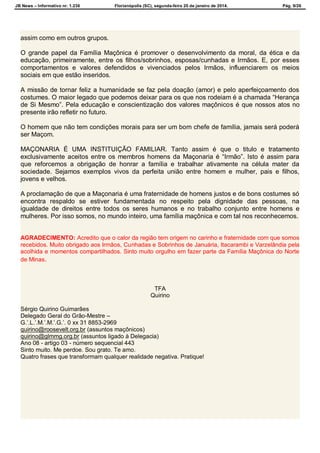 JB News – Informativo nr. 1.236 Florianópolis (SC), segunda-feira 20 de janeiro de 2014. Pág. 9/26
assim como em outros grupos.
O grande papel da Família Maçônica é promover o desenvolvimento da moral, da ética e da
educação, primeiramente, entre os filhos/sobrinhos, esposas/cunhadas e Irmãos. E, por esses
comportamentos e valores defendidos e vivenciados pelos Irmãos, influenciarem os meios
sociais em que estão inseridos.
A missão de tornar feliz a humanidade se faz pela doação (amor) e pelo aperfeiçoamento dos
costumes. O maior legado que podemos deixar para os que nos rodeiam é a chamada “Herança
de Si Mesmo”. Pela educação e conscientização dos valores maçônicos é que nossos atos no
presente irão refletir no futuro.
O homem que não tem condições morais para ser um bom chefe de família, jamais será poderá
ser Maçom.
MAÇONARIA É UMA INSTITUIÇÃO FAMILIAR. Tanto assim é que o titulo e tratamento
exclusivamente aceitos entre os membros homens da Maçonaria é “Irmão”. Isto é assim para
que reforcemos a obrigação de honrar a família e trabalhar ativamente na célula mater da
sociedade. Sejamos exemplos vivos da perfeita união entre homem e mulher, pais e filhos,
jovens e velhos.
A proclamação de que a Maçonaria é uma fraternidade de homens justos e de bons costumes só
encontra respaldo se estiver fundamentada no respeito pela dignidade das pessoas, na
igualdade de direitos entre todos os seres humanos e no trabalho conjunto entre homens e
mulheres. Por isso somos, no mundo inteiro, uma família maçônica e com tal nos reconhecemos.
AGRADECIMENTO: Acredito que o calor da região tem origem no carinho e fraternidade com que somos
recebidos. Muito obrigado aos Irmãos, Cunhadas e Sobrinhos de Januária, Itacarambi e Varzelândia pela
acolhida e momentos compartilhados. Sinto muito orgulho em fazer parte da Família Maçônica do Norte
de Minas.
TFA
Quirino
Sérgio Quirino Guimarães
Delegado Geral do Grão-Mestre –
G.’.L.’.M.’.M.’.G.’. 0 xx 31 8853-2969
quirino@roosevelt.org.br (assuntos maçônicos)
quirino@glmmg.org.br (assuntos ligado à Delegacia)
Ano 08 - artigo 03 - número sequencial 443
Sinto muito. Me perdoe. Sou grato. Te amo.
Quatro frases que transformam qualquer realidade negativa. Pratique!
 