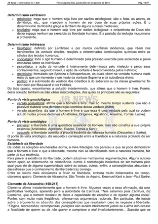 JB News – Informativo nr. 1.239 Florianópolis (SC), quinta-feira 23 de janeiro de 2014. Pág. 10/27
Determinismo extrínseco
 mitológico: nega que o homem seja livre por razões mitológicas: são o fado, os astros, os
demônios, etc., que impedem o homem de ser dono de suas próprias ações. É o
determinismo da filosofia grega e também de alguns autores medievais;
 teológico: nega que o homem seja livre por razões teológicas: a onipotência de Deus não
deixa espaço nenhum ao exercício da liberdade humana. É a posição da teologia muçulmana
e protestante.
Determinismo intrínseco
 fisiológico: definido por Lambroso e por muitos cientistas modernos, que vêem nos
movimentos da vontade simples, reações a determinadas combinações químicas entre as
células dos tecidos humanos;
 sociológico: todo o agir humano é determinado pela pressão exercida pela sociedade e pelas
estruturas sobre os indivíduos;
 psicológico: a ação da vontade é inteiramente determinada pelo intelecto e pelos seus
conhecimentos; segundo Freud, a ação da vontade é telecomandada pelos instintos;
 metafísico: formulado por Spinoza e Schopenhauer, os quais vêem na vontade humana nada
mais do que um momento e um modo da vontade Suprema e da substância divina;
 político: é a submissão da vontade dos cidadãos à do soberano ou da classe governante: foi
teorizado por Maquiavel e por Hobbes.
Do lado oposto, encontramos a solução indeterminista, que afirma que o homem é livre. Porém,
desta solução também se dão várias interpretações, das quais as principais são as seguintes:
Ponto de vista gnosiológico
 versão postulatória: afirma que o homem é livre, mas ao mesmo tempo sustenta que não é
possível elaborar uma demonstração teorética dessa verdade (Kant).
 versão assertória: diz que o homem é livre e que essa é uma verdade pela qual se podem
aduzir muitas provas decisivas (Aristóteles, Orígenes, Agostinho, Anselmo, Tomás, Locke).
Ponto de vista ontológico
 primeira: a liberdade é uma qualidade essencial do homem, mas não constitui a sua própria
essência (Aristóteles, Agostinho, Escoto, Tomás e Kant);
 segunda: a liberdade constitui a própria essência da natureza humana (Descartes e Sartre).
O ponto de vista ontológico, diz respeito a correlação entre a liberdade e a natureza profunda do ser
humano.
Existência da liberdade
De todas as soluções enumeradas acima, a mais fidedigna nos pareceu a que se pode demonstrar
que o homem é livre e que a liberdade, mesmo não se identificando com a natureza humana, faz
parte da sua essência.
Para provar a existência da liberdade, podem aduzir-se muitíssimas argumentações. Alguns autores
fazem apelo ao testemunho da consciência, outros à constituição intelectiva do ser humano pelo
qual goza ele de alguma superioridade sobre as coisas, outros, enfim, a conseqüências absurdas e
desastrosas que o conhecimento da liberdade traz consigo.
Entre os textos mais eloqüentes a favor da liberdade, embora muito distanciados no tempo,
citaremos quatro: Clemente de Alexandria, São Tomás de Aquino, Emanuel Kant e Jean-Paul Sartre.
Clemente de Alexandria (150-215)
Clemente afirma insistentemente que o homem é livre. Algumas vezes a essa afirmação, dá uma
justificativa teológica, apelando para a autoridade da Escritura. "Nos sabemos pela Escritura, diz
Clemente, que o homem recebeu de Deus a capacidade de escolher e de rejeitar alguma coisa".
Porém, com muito mais freqüência, oferece-nos argumentos racionais. Em particular, ele insiste
sobre o argumento ex absurdis: das conseqüências que resultariam caso se negasse a liberdade.
"Elogios, repreensões, recompensas, punições não seriam inteiramente justas se a alma não tivesse
a faculdade de querer ou de não querer e cumprisse o mal involuntariamente... Suposto que os
 