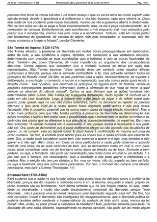 JB News – Informativo nr. 1.239 Florianópolis (SC), quinta-feira 23 de janeiro de 2014. Pág. 11/27
pecados têm início na nossa escolha e no nosso desejo e que às vezes reina no nosso espírito uma
opinião errada, devido à ignorância e à indiferença e nós não fazemos nada para eliminá-la, Deus
tem razão de nos condenar pela nossa iniqüidade, mesmo se não a quisemos aberta e diretamente.
Não se tem culpa se não se pega a febre voluntariamente; mas, se ela é pega voluntariamente, se é
merecedor de censura. Evidentemente, não escolhemos o mal enquanto mal, mas seduzidos pelo
prazer que o acompanha, cremos boa uma coisa e a escolhemos. Todavia, está em nosso poder
nos libertarmos da ignorância, da escolha do objeto ruim mas encantador, e, sobretudo, não dar
nosso consenso a imagens falazes", conclui Clemente.
São Tomás de Aquino (1225-1274)
São Tomás afrontou o problema da liberdade em muitas obras preocupando-se em demonstrar,
antes de tudo, a sua existência e depois, também, em esclarecer a sua verdadeira natureza,
determinando com precisão as suas correlações com o intelecto e com as outras faculdades da
alma. Também ele, como Clemente, dá muita importância ao argumento das conseqüências
absurdas. Contra aqueles que sustentam que a vontade humana se move por ação das
necessidades, São Tomás escreve: "Essa opinião deve ser contada entre aquelas alheias
(extraneas) à filosofia, porque não é somente contraditória à fé, mas subverte também todos os
princípios da filosofia moral. De fato, se nós partirmos para a ação, necessariamente, se suprime a
deliberação, a exortação, o comando, o louvor e a reprovação, que são coisas pelas quais existe a
filosofia moral... Tais opiniões, que destroem os princípios de alguma parte da filosofia, dizem-se
posições extravagantes (positiones extraneae), como a afirmação de que nada se move, a qual
demole os alicercer da ciência natural". Contra os que afirmam que as ações humanas são
determinadas pelos outros, São Tomás faz a seguinte declaração, muito aguda: "A nenhum ser é
dada em vão uma faculdade. Logo, o homem tem a faculdade de julgar e de refletir sobre tudo
quanto pode operar, seja no uso das coisas exteriores, como no favorecer ou rejeitar as paixões
internas; e isso seria inútil se o nosso querer fosse originado pelos astros e não pela nossa
faculdade. Não é, portanto, possível que os astros sejam causa da nossa eleição voluntária". Mas a
razão mais profunda com que São Tomás justifica a presença da liberdade na determinação das
ações humanas é outra e tem como base a possibilidade que o homem tem de avaliar os limites e as
carências das coisas que se oferecem à sua atenção e, conseqüentemente, de repeli-las. Eis o seu
fino raciocínio: "A eleição humana não é necessária. E isso porque nunca é necessário o que pode
não ser. Ora, pode-se demonstrar que é coisa indiferente eleger ou não partindo das faculdades de
querer, ou de cumprir, esta ou aquela coisa. E disso temos a confirmação na mesma estrutura da
razão humana. De fato, a vontade pode tender para as coisas que a razão aprende sob aspecto de
bem. Ora, a razão pode considerar como bem não somente o querer e o agir, mas também o não
querer e o não agir. Além disso, em todos os bens particulares a razão pode observar o aspecto
bom de uma coisa, ou as suas carências de bem, que se apresentam como um mal; e, com base
nisso, pode considerar cada um de tais bens como digno de eleição ou de fuga. Somente o bem
perfeito, ou seja, a felicidade, não pode ser considerado pela razão como um mal ou um defeito. E é
por isso que o homem, por necessidade, quer a beatitude e não pode querer a infelicidade e a
miséria. Mas a eleição não tem por objetivo o fim, mas os meios; não diz respeito ao bem perfeito,
ou seja a beatitude, mas aos outros bens pariculares. Por isso, o homem não cumpre uma eleição
necessária, mas livre" (Summa Theologiae, I-II).
Emanuel Kant (1724-1804)
Kant sustenta que a razão na sua função teórica nada possa dizer de definitivo sobre o problema da
liberdade, porque ele diz respeito à realidade como é em si mesma, enquanto o objeto próprio da
razão teorética são os fenômenos. Kant afirma também que na sua função prática, ou seja, como
fonte da moralidade, a razão não pode absolutamente prescindir da liberdade, porque "sem
liberdade... não é possível uma lei moral, tampouco uma imputação segundo essa lei". De fato, "os
dois conceitos (moral e liberdade) são interligados tão inseparavelmente, que a liberdade prática se
poderia também definir mediante a independência da vontade de toda outra coisa, menos da lei
moral". Mas, então, se pode provar a existência da liberdade? Não, podemos somente postulá-la. "A
liberdade de uma coisa eficiente, especialmente no mundo sensível, não pode ser de modo algum
 