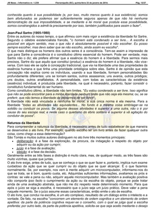 JB News – Informativo nr. 1.239 Florianópolis (SC), quinta-feira 23 de janeiro de 2014. Pág. 12/27
conhecida quanto à sua possibilidade (e, por isso, muito menos quanto à sua existência): somos
bem afortunados se podemos ser suficientemente seguros apenas de que não há nenhuma
demonstração da sua impossibilidade, e se mediante a lei moral que postula essa possibilidade,
somos constrangidos a admiti-la precisamente por isso, também justificados para assim o fazer".
Jean-Paul Sartre (1905-1980)
Entre os autores do nosso tempo, o que afirmou com mais vigor a existência da liberdade foi Sartre.
Segundo o célebre existencialista francês, "o homem está condenado a ser livre... A escolha é
possível em algum sentido, mas o que não é absolutamente possível é não escolher. Eu posso
sempre escolher, mas devo saber que se não escolho, ainda assim eu escolho".
O que mais distingue os homens dos outros seres é a consciência. Tem-se assim a impressão de
que para Sartre a consciência é o constitutivo último essencial do homem. Pode ser verdade, mas
Sartre não o diz; ele prefere afirmar que a essência do homem é a liberdade. Para sermos mais
precisos, Sartre diz que aquilo que constitui (produz) a essência do homem é a liberdade, não vice-
versa. Com isso ele se opõe à concepção tradicional, que via na liberdade uma das propriedades da
essência humana e que tinha uma prioridade ontológica sobre elas. Sartre é de opinião que esta
concepção não explica como os indivíduos, usando a sua liberdade, formam personalidades tão
profundamente diferentes; uns se tornam santos, outros assassinos; uns avaros, outros pródigos;
uns doutos, outros analfabetos. A personalidade, com todas as características da existência
(essência) individual, é produzida pela liberdade, na qual é necessário, portanto, fazer consistir o
constitutivo fundamental do ser humano.
Como constitutivo último, a liberdade não tem limites. "Eu estou condenado a ser livre. Isso significa
que não se pode encontrar para a minha liberdade nenhum limite que não seja ela mesma; ou, se se
preferir, que não temos a liberdade de deixarmos de ser livres".
A liberdade não está vinculada a nenhuma lei moral; a sua única norma é ela mesma. Para a
liberdade "todas as atividades são equivalentes... No fundo é a mesma coisa embriagar-se na
solidão ou conduzir os povos. Se alguma dessas atividades é superior a uma outra, não o é por
causa do seu escopo real; e neste caso o quietismo do ébrio solitário é superior à vã agitação do
condutor de povos".
Natureza da liberdade
Para compreender a natureza da liberdade, é necessário antes de tudo estabelecer de que maneira
se desenvolve o ato livre. Por exemplo, quando escolho ler um livro antes da fazer qualquer outra
coisa, como chego a essa determinação?
São Tomás e muitos outros autores distinguem no ato livre três momentos principais:
 deliberação: é a fase da exploração, da procura, da indagação a respeito do objeto por
adquirir ou da ação por cumprir;
 juízo: é a fase de avaliação;
 eleição: é a fase da decisão.
Geralmente entre as três fases a distinção é muito clara, mas, de qualquer modo, as três fases são
muito vizinhas, quase que juntas.
O ato livre exige, antes de tudo, que se conheça o que se quer fazer e, portanto, implica num exame
cuidadoso da ação que se quer cumprir ou do objeto que se quer alcançar. É o que fazemos
normalmente. Se, por exemplo, nos vem à mente adquirir um microcomputador, informamo-nos do
que se trata, se é bom, quanto custa, etc. Adquiridas suficientes informações, avaliamos os prós e
contras: se vale a pena ou não, adquirir aquele microcomputador. Mas também a avaliação positiva
não comporta ipso facto o cumprimento da ação ou da escolha do objeto, porque se pode tratar
ainda de uma avaliação abstrata, que não me diz respeito neste determinado momento. Para que
após o juízo se siga a escolha, é necessário que o juízo seja um juízo prático. Deve valer a pena
naquele momento. Se o juízo assume essas características, então emite o ato de escolha.
O ato livre, que conclui na escolha, é um ato complexo, resultado de um diálogo entre o intelecto e a
vontade. De fato, na escolha "concorrem um elemento de ordem cognitiva e um elemento de ordem
apetitiva: da parte da potência cognitiva requer-se o conselho, com o qual se julga qual a escolha
preferida; por outro lado, da parte da potência apetitiva, solicita-se que seja aceito mediante o desejo
 