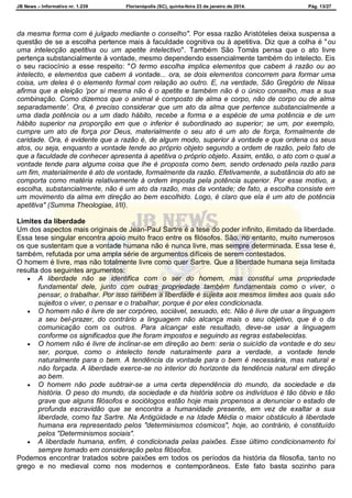 JB News – Informativo nr. 1.239 Florianópolis (SC), quinta-feira 23 de janeiro de 2014. Pág. 13/27
da mesma forma com é julgado mediante o conselho". Por essa razão Aristóteles deixa suspensa a
questão de se a escolha pertence mais à faculdade cognitiva ou à apetitiva. Diz que a colha é "ou
uma intelecção apetitiva ou um apetite intelectivo". Também São Tomás pensa que o ato livre
pertença substancialmente à vontade, mesmo dependendo essencialmente também do intelecto. Eis
o seu raciocínio a esse respeito: "O termo escolha implica elementos que cabem à razão ou ao
intelecto, e elementos que cabem à vontade... ora, se dois elementos concorrem para formar uma
coisa, um deles é o elemento formal com relação ao outro. E, na verdade, São Gregório de Nissa
afirma que a eleição „por si mesma não é o apetite e também não é o único conselho, mas a sua
combinação. Como dizemos que o animal é composto de alma e corpo, não de corpo ou de alma
separadamente‟. Ora, é preciso considerar que um ato da alma que pertence substancialmente a
uma dada potência ou a um dado hábito, recebe a forma e a espécie de uma potência e de um
hábito superior na proporção em que o inferior é subordinado ao superior; se um, por exemplo,
cumpre um ato de força por Deus, materialmente o seu ato é um ato de força, formalmente de
caridade. Ora, é evidente que a razão é, de algum modo, superior à vontade e que ordena os seus
atos, ou seja, enquanto a vontade tende ao próprio objeto segundo a ordem de razão, pelo fato de
que a faculdade de conhecer apresenta à apetitiva o próprio objeto. Assim, então, o ato com o qual a
vontade tende para alguma coisa que lhe é proposta como bem, sendo ordenado pela razão para
um fim, materialmente é ato de vontade, formalmente da razão. Efetivamente, a substância do ato se
comporta como matéria relativamente à ordem imposta pela potência superior. Por esse motivo, a
escolha, substancialmente, não é um ato da razão, mas da vontade; de fato, a escolha consiste em
um movimento da alma em direção ao bem escolhido. Logo, é claro que ela é um ato de potência
apetitiva" (Summa Theologiae, I/II).
Limites da liberdade
Um dos aspectos mais originais de Jean-Paul Sartre é a tese do poder infinito, ilimitado da liberdade.
Essa tese singular encontra apoio muito fraco entre os filósofos. São, no entanto, muito numerosos
os que sustentam que a vontade humana não é nunca livre, mas sempre determinada. Essa tese é,
também, refutada por uma ampla série de argumentos difíceis de serem contestados.
O homem é livre, mas não totalmente livre como quer Sartre. Que a liberdade humana seja limitada
resulta dos seguintes argumentos:
 A liberdade não se identifica com o ser do homem, mas constitui uma propriedade
fundamental dele, junto com outras propriedade também fundamentais como o viver, o
pensar, o trabalhar. Por isso também a liberdade é sujeita aos mesmos limites aos quais são
sujeitos o viver, o pensar e o trabalhar, porque é por eles condicionada.
 O homem não é livre de ser corpóreo, sociável, sexuado, etc. Não é livre de usar a linguagem
a seu bel-prazer, do contrário a linguagem não alcança mais o seu objetivo, que é o da
comunicação com os outros. Para alcançar este resultado, deve-se usar a linguagem
conforme os significados que lhe foram impostos e seguindo as regras estabelecidas.
 O homem não é livre de inclinar-se em direção ao bem: seria o suicídio da vontade e do seu
ser, porque, como o intelecto tende naturalmente para a verdade, a vontade tende
naturalmente para o bem. A tendência da vontade para o bem é necessária, mas natural e
não forçada. A liberdade exerce-se no interior do horizonte da tendência natural em direção
ao bem.
 O homem não pode subtrair-se a uma certa dependência do mundo, da sociedade e da
história. O peso do mundo, da sociedade e da história sobre os indivíduos é tão óbvio e tão
grave que alguns filósofos e sociólogos estão hoje mais propensos a denunciar o estado de
profunda escravidão que se encontra a humanidade presente, em vez de exaltar a sua
liberdade, como faz Sartre. Na Antigüidade e na Idade Média o maior obstáculo à liberdade
humana era representado pelos "determinismos cósmicos", hoje, ao contrário, é constituído
pelos "Determinismos sociais".
 A liberdade humana, enfim, é condicionada pelas paixões. Esse último condicionamento foi
sempre tomado em consideração pelos filósofos.
Podemos encontrar tratados sobre paixões em todos os períodos da história da filosofia, tanto no
grego e no medieval como nos modernos e contemporâneos. Este fato basta sozinho para
 