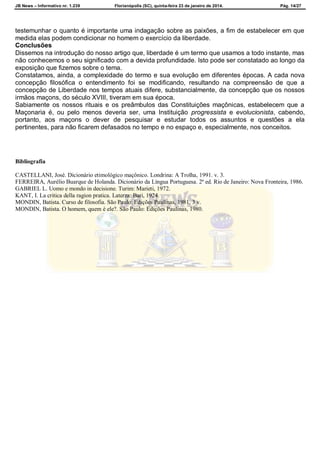 JB News – Informativo nr. 1.239 Florianópolis (SC), quinta-feira 23 de janeiro de 2014. Pág. 14/27
testemunhar o quanto é importante uma indagação sobre as paixões, a fim de estabelecer em que
medida elas podem condicionar no homem o exercício da liberdade.
Conclusões
Dissemos na introdução do nosso artigo que, liberdade é um termo que usamos a todo instante, mas
não conhecemos o seu significado com a devida profundidade. Isto pode ser constatado ao longo da
exposição que fizemos sobre o tema.
Constatamos, ainda, a complexidade do termo e sua evolução em diferentes épocas. A cada nova
concepção filosófica o entendimento foi se modificando, resultando na compreensão de que a
concepção de Liberdade nos tempos atuais difere, substancialmente, da concepção que os nossos
irmãos maçons, do século XVIII, tiveram em sua época.
Sabiamente os nossos rituais e os preâmbulos das Constituições maçônicas, estabelecem que a
Maçonaria é, ou pelo menos deveria ser, uma Instituição progressista e evolucionista, cabendo,
portanto, aos maçons o dever de pesquisar e estudar todos os assuntos e questões a ela
pertinentes, para não ficarem defasados no tempo e no espaço e, especialmente, nos conceitos.
Bibliografia
CASTELLANI, José. Dicionário etimológico maçônico. Londrina: A Trolha, 1991. v. 3.
FERREIRA, Aurélio Buarque de Holanda. Dicionário da Língua Portuguesa. 2ª ed. Rio de Janeiro: Nova Fronteira, 1986.
GABRIEL L. Uomo e mondo in decisione. Turim: Marieti, 1972.
KANT, I. La critica della ragion pratica. Laterza: Bari, 1924.
MONDIN, Batista. Curso de filosofia. São Paulo: Edições Paulinas, 1981. 3 v.
MONDIN, Batista. O homem, quem é ele?. São Paulo: Edições Paulinas, 1980.
 