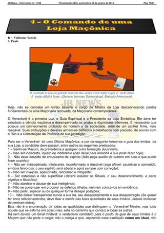 JB News – Informativo nr. 1.239 Florianópolis (SC), quinta-feira 23 de janeiro de 2014. Pág. 15/27
Ir Valdemar Sansão
S. Paulo
"A verdade é que na grande maioria das vezes você sabe o que é certo fazer.
A parte difícil é fazer. (General Norman Schwarzkopf, Exército Americano).
Hoje, não se concebe um Irmão assumir o cargo de Mestre da Loja desconhecendo pontos
fundamentais de uma Maçonaria renovada, da Maçonaria contemporânea.
O Venerável é a primeira Luz, o Guia Espiritual e o Presidente da Loja Simbólica. Ele deve ter
estudado a ciência maçônica e desempenhado os postos e dignidades inferiores. É necessário que
possua um conhecimento profundo do homem e da sociedade, além de um caráter firme, mas
razoável. Suas atribuições e deveres acham-se definidos e detalhados com precisão, de acordo com
o Rito e a Constituição da Potência de sua jurisdição.
Para ser o Venerável de uma Oficina Maçônica, e por conseguinte tornar-se o guia dos Irmãos de
sua Loja, o candidato deve possuir, entre outros os seguintes predicados:
1 – Sentir-se Maçom, de preferência a qualquer outra formação doutrinária;
2 – Não ser indiscreto, injusto ou indiferente (não deixe para amanhã o que pode fazer hoje);
3 – Não estar despido de entusiasmo de espírito (Não peça auxilio de outrem em tudo o que puder
fazer sozinho);
4 – Não ser indisciplinado, intolerante, inconformado e irascível (seja afável; cauteloso e comedido;
embora fervoroso, o seu espírito será aberto e agirá sempre com correção);
5 – Não ser invejoso, apaixonado, rancoroso e intrigante;
6 – Ser estudioso e não superficial (deverá estudar os Rituais, o seu desenvolvimento, a parte
objetiva e filosófica);
7 – Não alardear e abusar de sua inteligência;
8 – Não se comprazer em procurar os defeitos alheios, nem em colocá-los em evidência;
9 – Não pedir, suplicar ou de qualquer forma desejar posições;
10 – Não deixar transparecer nunca a sua ira, seu desapontamento e sua desaprovação (Se quiser
ter bons relacionamentos, deve fixar a mente nas boas qualidades de seus Irmãos. Jamais reclamar
de nenhum deles);
Esta não é a enumeração de todas as qualidades que distinguem o Venerável Mestre, mas todo
aquele que se esforce em possuí-las, está no caminho que conduz a todas as outras.
Há sem dúvida um Sinal infalível: o verdadeiro candidato para o posto de guia de seus Irmãos é o
Maçom que não pede o cargo; não o cobiça e que, aspirando essa exaltação como um ideal, não
 