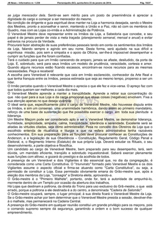JB News – Informativo nr. 1.239 Florianópolis (SC), quinta-feira 23 de janeiro de 2014. Pág. 16/27
se julga merecedor dela. Sentir-se sem mérito para um posto de preeminência é apreciar a
dignidade do cargo e começar a ser merecedor do mesmo.
Na condição de dirigente e guia espiritual deve manter na Loja a harmonia desejada, sendo o Mestre
dos Mestres, pronto a aconselhar e servir, mantendo a União e a Paz, não só com os membros do
Quadro, mas com as Lojas co-irmãs e a Administração da Potência.
O Venerável Mestre deve representar entre os Irmãos da Loja, a Sabedoria que concebe, e seu
papel é de jamais perder de vista a meta traçada (planejamento semanal, mensal e anual) e evitar
extravios na procura da Verdade.
Procurará fazer abstração de suas preferências pessoais tendo em conta os sentimentos dos Irmãos
da Loja, falando sempre e agindo em seu nome. Desta forma, será ajudado na sua difícil e
espinhosa missão, pois sem a simpatia e o apoio da Oficina, ser-lhe-á impossível desempenhar e
cumprir as funções que lhe foram confiadas.
Terá o cuidado para que um Irmão carecendo de amparo, jamais se afaste, desiludido, da porta da
Loja. E, sobretudo, será para seus Irmãos um modelo de prudência, veracidade, cortesia e amor.
Quando alguns recursos estão ficando escassos, encontram-se novos recursos para as mesmas
necessidades. Peça e receberá!
A escolha para Venerável é relevante que caia em Irmão esclarecido, conhecedor da Arte Real e
que tenha franquia entre os Irmãos, pessoa estimada que seja ao mesmo tempo, propenso a ser um
líder.
O Irmão percebe quando o Venerável Mestre o aprecia o que ele fez e vice-versa. O apreço faz com
que todos queiram ser melhores a cada dia mais.
O Venerável Mestre aprende a manter a tranqüilidade. Aprende a retirar sua concentração do
que não quer para a sua Loja e da carga emocional que essas coisas (negativas) envolvem. Fixa a
sua atenção apenas no que deseja vivenciar.
O ideal seria que, especificamente para o cargo de Venerável Mestre, não houvesse disputa entre
os Irmãos, e sim um consenso, uma unanimidade harmônica, dando assim ao primeiro mandatário,
reforço de uma base de sustentação que lhe possibilita exercer o cargo em toda sua plenitude e
liderança.
Um Mestre Maçom pode ser considerado apto a ser o Venerável Mestre, se demonstrar liderança,
humildade, simplicidade, simpatia, calma, tranqüilidade, tolerância e serenidade. Excelente será se
aliadas às virtudes citadas, seja ótimo administrador. Pesa no conceito dos Obreiros da Loja que o
escolhido entenda de ritualística e liturgia e que na esfera administrativa tenha razoáveis
conhecimentos. Em sua preparação para as funções deve procurar conhecer as Constituições de
Anderson, e a legislação de sua Obediência – Constituição, Regulamento Geral, Código Penal e
Eleitoral, e, o Regimento Interno (Estatuto) de sua própria Loja. Deverá estudar os Rituais, o seu
desenvolvimento, a parte objetiva e filosófica.
Um candidato ao cargo de Venerável Mestre, bem preparado para seu desempenho, terá, sem
dúvida, um mandato eficiente, tranqüilo e sobretudo inquestionável. Saberá exercer plenamente
suas funções com altivez, e gozará do prestígio e da acolhida de todos.
A presença de um Venerável e dois Vigilantes é tão essencial que, no dia da congregação, é
considerada como uma Carta Constitutiva. O "triunvirato" formado pelo Venerável Mestre e os dois
Vigilantes assume o aspecto oficial e firma-se atuando como "Carta Constitutiva", ou seja, a
permissão de constituir a Loja. Essa permissão obviamente emana do Grão-mestre que, após a
eleição dos membros da Loja, "consagra" a Diretoria eleita, aprovando-a.
O Grão-mestre é o "Primeiro Malhete", portanto, onde for, terá a autoridade de empunhá-lo,
mormente dentro de um Templo por ocasião da abertura dos trabalhos.
Há Lojas que destinam a poltrona, da direita do Trono para uso exclusivo do Grã-mestre, o que está
errado, porque a poltrona a ele destinada é a do centro, a denominada "Cadeira de Salomão".
O Grão-mestre ocupará, sempre, o lugar principal; à sua direita ficará o Venerável Mestre da Loja.
Se o Grão-mestre achar por bem determinar que o Venerável Mestre presida a sessão, devolver-lhe-
á o malhete, mas permanecerá na Cadeira Central.
A presença do Grão-mestre em qualquer reunião constitui um grande privilégio para os maçons, pois
o comando supremo sempre dá segurança, garantindo a ordem e o bom sucesso de qualquer
empreendimento.
 