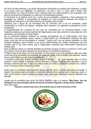 JB News – Informativo nr. 1.239 Florianópolis (SC), quinta-feira 23 de janeiro de 2014. Pág. 17/27
No Trono há três poltronas, a do centro destinada ao Venerável e as laterais aos Vigilantes; a trilogia
é um corpo único; os Vigilantes "se deslocam", um para o Sul e o outro para o Norte, mas
"permanecem" no Trono do Oriente. Sob o aspecto físico, as vagas passam a ser ocupadas, uma
pelo ex-Venerável (ou Delegado) e a outra por uma Dignidade presente.
O Venerável só se legitima como tal, a partir de sua instalação, consoante o ritual adequado de
passagem do malhete. A transmissão do malhete por mero escrutínio eleitoral não confere a
qualidade de Venerável ou de Grão-mestre ou de qualquer outra função.
Sabemos que a figura de um Venerável não se confunde com a de um presidente, chefe
coordenador ou mentor de qualquer entidade. Nem tampouco os Vigilantes se equiparam a Vice-
presidentes.
A obrigatoriedade de a direção de uma Loja ser ministrada por um Venerável Mestre e dois
Vigilantes obedece ao princípio espiritual da Organização, pois nada poderá ser executado por uma
só pessoa, com exclusão do Grão-mestre.
Se os Veneráveis Mestres tivessem as mesmas prerrogativas de um Grão-mestre, este teria
diminuído a sua autoridade. Assim, mesmo, o Grão-mestre, por "necessidade" espiritual, de certo
modo, abre mão de sua prerrogativa e "nomeia", "sponte sua" (de sua própria iniciativa), os dois
Grandes Vigilantes, para constituir o seu Grupo Administrativo nos moldes hierárquicos de uma
simples Loja. É por esse motivo que a Organização presidida pelo Grão-mestre denomina-se
Grande Loja.
Para os Maçons, Deus é o Grande Arquiteto do Universo (porque construiu o Universo e tudo o que
ele contém), nome sempre presente nos documentos e nos trabalhos maçônicos.
O Maçom tem fé em Deus, em Sua bondade, em Sua justiça e em Sua sabedoria; sabe que nada
ocorre sem Sua permissão e se submete, em todas as coisas, à Sua vontade. Nos extremos lances
de sua vida é Nele em quem deposita confiança.
O Universo criado pelo Grande Arquiteto (Deus) é Energia. Se você perguntar para um físico
quântico o que compõe o Universo, ele lhe dirá que é Energia. Peça-lhe para descrever o que é
Energia e ele lhe dirá que: é algo que jamais pode ser criado ou destruído, sempre foi e sempre
será, é tudo que existe e tudo que já existiu.
Então peça a um Maçom para descrever Deus e ele lhe fará a mesma descrição de Energia: é
Alguém que jamais pode ser criado ou destruído, sempre foi e sempre será, é tudo que existe e
tudo que já existiu a Quem rendemos sincero culto, como Ente Supremo e Grande Arquiteto dos
Mundos.
Aquele que foi escolhido para GUIA DE SEUS IRMÃOS, diga a si mesmo :"Meu Deus, Vós me
enviastes um novo encargo, dai-me a força de cumpri-lo segundo a Vossa santa vontade".
Que assim seja!
Façamos o possível para que a Humanidade seja um todo harmonioso e feliz.
 