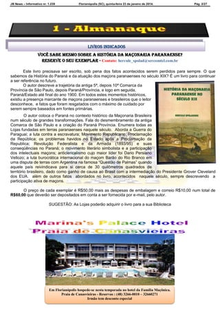 JB News – Informativo nr. 1.239 Florianópolis (SC), quinta-feira 23 de janeiro de 2014. Pág. 2/27
Você sabe mesmo sobre A HISTÓRIA DA MAÇONARIA PARANAENSE?
reserve o seu exemplar - Contato: hercule_spolad@sercomtel.com.br
Este livro precisava ser escrito, sob pena dos fatos acontecidos serem perdidos para sempre. O que
sabemos da História do Paraná e da atuação dos maçons paranaenses no século XIX? É um livro para continuar
a ser referência no futuro.
O autor descreve a trajetória da antiga 5ª, depois 10ª Comarca da
Província de São Paulo, depois Paraná/Província, e logo em seguida,
Paraná/Estado até final do ano 1900. Em todos estes momentos históricos,
existiu a presença marcante de maçons paranaenses e brasileiros que o leitor
desconhece, e fatos que foram resgatados com o máximo de cuidado por
serem sempre baseados em fontes primárias.
O autor coloca o Paraná no contexto histórico da Maçonaria Brasileira
num século de grandes transformações. Fala do desmembramento da antiga
Comarca de São Paulo e a criação do Paraná Província. Enumera todas as
Lojas fundadas em terras paranaenses naquele século. Aborda a Guerra do
Paraguai; a luta contra a escravatura; Movimento Republicano; Proclamação
da República; os problemas havidos no Estado após a Proclamação da
Republica; Revolução Federalista e da Armada (1893/95) e suas
conseqüências no Paraná; o movimento literário simbolista e a participação
dos intelectuais maçons; anticlericalismo cujo maior líder foi Dario Persiano
Vellozo; a luta burocrática internacional do maçom Barão do Rio Branco em
uma disputa de terras com Argentina na famosa “Questão de Palmas” quando
aquele país reivindicava para si cerca de 30 quilômetros quadrados de
território brasileiro, dado como ganho de causa ao Brasil com a intermediação do Presidente Grover Cleveland
dos EUA. além de outros fatos abordados no livro, acontecidos naquele século, sempre descrevendo a
participação ativa de maçons.
O preço de cada exemplar é R$50,00 mais as despesas de embalagem e correio R$10,00 num total de
R$60,00 que deverão ser depositados em conta a ser fornecida por e-mail, pelo autor.
SUGESTÃO: As Lojas poderão adquirir o livro para a sua Biblioteca
Livros indicados
Em Florianópolis hospede-se nesta temporada no hotel da Família Maçônica.
Praia de Canasvieiras - Reservas : (48) 3266-0010 – 32660271
Irmão tem desconto especial
 