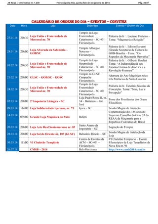 JB News – Informativo nr. 1.239 Florianópolis (SC), quinta-feira 23 de janeiro de 2014. Pág. 20/27
CALENDÁRIO DE ordens do dia – EVENTOS – CONVITES
Data Hora Loja Endereço Evento – Ordem do Dia
27.01.14 20h30
Loja União e Fraternidade do
Mercosul nr. 70
Templo da Loja
Fraternidade
Catarinense – SC-401
Florianópolis
Palestra do Ir Luciano Pinheiro –
Tema: “Maçonaria e Religião”
28.01.14 20h00
Loja Alvorada da Sabedoria –
GOB/SC
Templo Albergue
Noturno –
Florianópolis
Palestra do Ir Edison Barsanti
(Grande Secretário de Cultura do
GOB-Brasília – Tema: “Os
Segredos da Maçonaria Operativa”
10.02.14 20h30
Loja União e Fraternidade do
Mercosul nr. 70
Templo da Loja
fraternidade
Catarinense – SC 401
Florianópolis
Palestra do Ir Gilberto Goulart
Tema: “A Independência dos
Estados Unidos da América e a
Revolução Francesa”
21.02.14 20h00 GLSC – GOB/SC – GOSC
Templo da GLSC
Campeche
Florianópolis
Abertura do Ano Maçônico pelas
três Potências de Santa Catarina
24.02.14 20h30
Loja União e Fraternidade do
Mercosul nr. 70
Templo da Loja
Fraternidade
Catarinense – SC 401
Florianópolis
Palestra do Ir. Eleutério Nicolau da
Conceição. Tema: “Som, Luz e
Percepção”
05.03.14 20h00 2ª Inspetoria Litúrgica - SC
Loja Padre Roma II, nr.
34 – Barreiros – São
José
Posse dos Presidentes dos Graus
Filosóficos
09.03.14 16h00 Loja Solidariedade Içarense, nr. 73 Içara – SC Sessão Magna de Iniciação
14.03.14
09h00 Grande Loja Maçônica do Pará Belém
Comemoração dos 185 anos do
Supremo Conselho do Grau 33 do
REAA da Maçonaria para a
República Federativa do Brasil
20.03.14 20h00 Loja Arte Real Santamarense nr. 83
Santo Amaro da
Imperatriz – SC
Sagração do Templo
28.03.14 20h00 Loja Sol do Oriente nr. 107 (GLSC) Balneário Rincão – SC
Sessão Magna de Instalação da
Loja
30.03.14 11h00 VI Chuletão Templário
Centro de Eventos da
ACM – SC-401 –
Florianópolis
VI Chuletão Templário – Evento
Filantrópico da Loja Templários da
Nova Era nr. 91
26.07.14 CMSB – 2014 Belo Horizonte http://www.cmsb2014.com.br
 