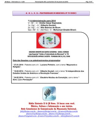 JB News – Informativo nr. 1.239 Florianópolis (SC), quinta-feira 23 de janeiro de 2014. Pág. 21/27
1) A Administração para 2014
V.'. M.'. - Ir.'. Emílio César Espíndola;
1o. Vig.'. - Ir.'. Gilberto Goulart;
2o. Vig.'. - Ir.'. Nilo Bairros de Brum.
Sec.'./M.'. C.'. (Ad Hoc) - Ir.'. Mohamad Ghaleb Birani;
Rádio Sintonia 33 & JB News. 24 horas com você.
Música, Cultura e Informação o ano inteiro.
Rede Catarinense de Comunicação da Maçonaria Universal.
jbf@floripa.com.br – jbnews@floripa.com.br – jb-news@floripa.com.br
jbnews33@floripa.com.br – jbnews-33@floripa.com.br –
jbnews33@gmail.com - jb news33@yahoo.com.br – info@jbnews33.com.br
ARLSE.·. Fraternidade do Mercosul Nº 70 (GOSC)
GRANDE ORIENTE DE SANTA CATARINA - GOSC/COMAB
Loja Especial “União e Fraternidade do Mercosul” nº 70
RITO ESCOCÊS ANTIGO E ACEITO - FUNDADA EM 31/01/1998
Data das Sessões e as palestras/eventos programados:
* 27.01.2014 - Palestra com o Ir.'. Luciano Pinheiro, com o tema "Maçonaria e
Religião";
* 10.02.2014 - Palestra com o Ir.'. Gilberto Goulart, com o tema "A Independência dos
Estados Unidos da América e a Revolução Francesa";
* 24.02.2014 - Palestra com o Ir.'. Eleutério Nicolau da Conceição, com o tema “
Som, Luz e Percepção”
 