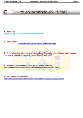 JB News – Informativo nr. 1.239 Florianópolis (SC), quinta-feira 23 de janeiro de 2014. Pág. 25/27
1 – El Choclo
http://www.youtube.com/watch?v=NYM0DIzPiWY
2 – Sensacional.
http://www.youtube.com/watch?v=XshrbXh3yR8
3 – Provavelmente o maior show de aeromodelos do mundo, com aviões de todos os tipos
http://www.youtube.com/watch_popup?v=zYPag3LuKlA
4 – Assista a "Duo Paradise Le plus grand Cabaret du Monde"
https://www.youtube.com/watch?v=jJxxHvWwQBw&feature=youtube_gdata_player
5 - Vale a pena ver este vídeo:
http://www.youtube.com/watch?v=prO85LDlvEA&feature=youtube_gdata_player
 