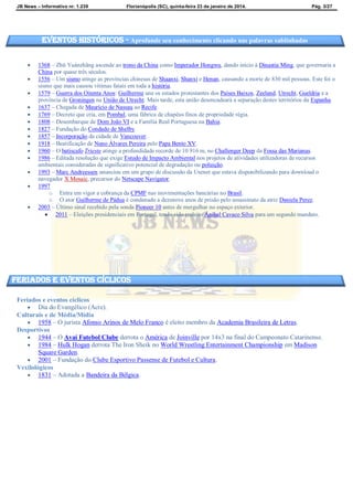 JB News – Informativo nr. 1.239 Florianópolis (SC), quinta-feira 23 de janeiro de 2014. Pág. 3/27
 1368 – Zhū Yuánzhāng ascende ao trono da China como Imperador Hongwu, dando início à Dinastia Ming, que governaria a
China por quase três séculos.
 1556 – Um sismo atinge as províncias chinesas de Shaanxi, Shanxi e Henan, causando a morte de 830 mil pessoas. Este foi o
sismo que mais causou vítimas fatais em toda a história.
 1579 – Guerra dos Oitenta Anos: Guilherme une os estados protestantes dos Países Baixos, Zeeland, Utrecht, Gueldria e a
província de Groningen na União de Utrecht. Mais tarde, esta união desencadeará a separação destes territórios da Espanha.
 1637 – Chegada de Maurício de Nassau ao Recife.
 1769 – Decreto que cria, em Pombal, uma fábrica de chapéus finos de propriedade régia.
 1808 – Desembarque de Dom João VI e a Família Real Portuguesa na Bahia.
 1827 – Fundação do Condado de Shelby.
 1857 – Incorporação da cidade de Vancouver.
 1918 – Beatificação de Nuno Álvares Pereira pelo Papa Bento XV.
 1960 – O batiscafo Trieste atinge a profundidade recorde de 10 916 m, no Challenger Deep da Fossa das Marianas.
 1986 – Editada resolução que exige Estudo de Impacto Ambiental nos projetos de atividades utilizadoras de recursos
ambientais consideradas de significativo potencial de degradação ou poluição.
 1993 – Marc Andreessen anunciou em um grupo de discussão da Usenet que estava disponibilizando para download o
navegador X Mosaic, precursor do Netscape Navigator.
 1997
o Entra em vigor a cobrança da CPMF nas movimentações bancárias no Brasil.
o O ator Guilherme de Pádua é condenado a dezenove anos de prisão pelo assassinato da atriz Daniela Perez.
 2003 – Último sinal recebido pela sonda Pioneer 10 antes de mergulhar no espaço exterior.
 2011 – Eleições presidenciais em Portugal, tendo sido reeleito Aníbal Cavaco Silva para um segundo mandato.
Feriados e eventos cíclicos
 Dia do Evangélico (Acre).
Culturais e de Média/Mídia
 1958 – O jurista Afonso Arinos de Melo Franco é eleito membro da Academia Brasileira de Letras.
Desportivos
 1944 – O Avaí Futebol Clube derrota o América de Joinville por 14x3 na final do Campeonato Catarinense.
 1984 – Hulk Hogan derrota The Iron Sheik no World Wrestling Entertainment Championship em Madison
Square Garden.
 2001 – Fundação do Clube Esportivo Passense de Futebol e Cultura.
Vexilológicos
 1831 – Adotada a Bandeira da Bélgica.
Eventos Históricos - Aprofunde seu conhecimento clicando nas palavras sublinhadas
feriados e eventos cíclicos
 