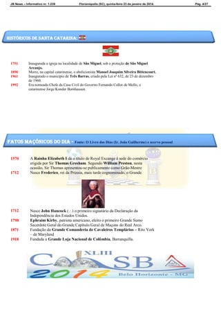 JB News – Informativo nr. 1.239 Florianópolis (SC), quinta-feira 23 de janeiro de 2014. Pág. 4/27
1751 Inaugurada a igreja na localidade de São Miguel, sob a proteção de São Miguel
Arcanjo.
1890 Morre, na capital catarinense, o abolicionista Manoel Joaquim Silveira Bittencourt.
1961 Inaugurado o município de Três Barras, criado pela Lei nº 632, de 23 de dezembro
de 1960.
1992 Era nomeado Chefe da Casa Civil do Governo Fernando Collor de Mello, o
catarinense Jorge Konder Bornhausen.
1570 A Rainha Elizabeth I dá o título de Royal Excange à sede do comércio
erigida por Sir Thomas Gresham. Segundo William Preston, nesta
ocasião, Sir Thomas apresentou-se publicamente como Grão-Mestre
1712 Nasce Frederico, rei da Prússia, mais tarde cognominado, o Grande.
1712 Nasce John Hancock () o primeiro signatário da Declaração da
Independência dos Estados Unidos.
1798 Ephraim Kirby, patriota americano, eleito o primeiro Grande Sumo
Sacerdote Geral do Grande Capítulo Geral de Maçons do Real Arco.
1871 Fundação da Grande Comanderia de Cavaleiros Templários – Rito York
– de Maryland
1918 Fundada a Grande Loja Nacional de Colômbia, Barranquilla.
Históricos de santa catarina:
fatos maçônicos do dia - Fonte: O Livro dos Dias (Ir. João Guilherme) e acervo pessoal
 