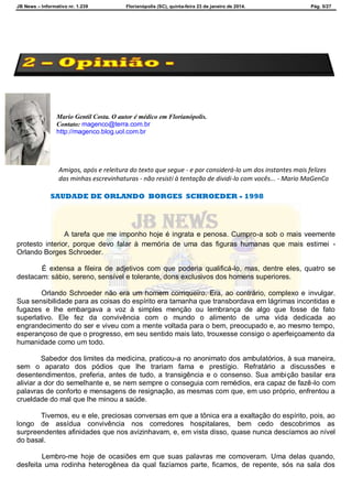 JB News – Informativo nr. 1.239 Florianópolis (SC), quinta-feira 23 de janeiro de 2014. Pág. 5/27
Mario Gentil Costa. O autor é médico em Florianópolis.
Contato: magenco@terra.com.br
http://magenco.blog.uol.com.br
Amigos, após e releitura do texto que segue - e por considerá-lo um dos instantes mais felizes
das minhas escrevinhaturas - não resisti à tentação de dividi-lo com vocês... - Mario MaGenCo
SAUDADE DE ORLANDO BORGES SCHROEDER - 1998
A tarefa que me imponho hoje é ingrata e penosa. Cumpro-a sob o mais veemente
protesto interior, porque devo falar à memória de uma das figuras humanas que mais estimei -
Orlando Borges Schroeder.
É extensa a fileira de adjetivos com que poderia qualificá-lo, mas, dentre eles, quatro se
destacam: sábio, sereno, sensível e tolerante, dons exclusivos dos homens superiores.
Orlando Schroeder não era um homem corriqueiro. Era, ao contrário, complexo e invulgar.
Sua sensibilidade para as coisas do espírito era tamanha que transbordava em lágrimas incontidas e
fugazes e lhe embargava a voz à simples menção ou lembrança de algo que fosse de fato
superlativo. Ele fez da convivência com o mundo o alimento de uma vida dedicada ao
engrandecimento do ser e viveu com a mente voltada para o bem, preocupado e, ao mesmo tempo,
esperançoso de que o progresso, em seu sentido mais lato, trouxesse consigo o aperfeiçoamento da
humanidade como um todo.
Sabedor dos limites da medicina, praticou-a no anonimato dos ambulatórios, à sua maneira,
sem o aparato dos pódios que lhe trariam fama e prestígio. Refratário a discussões e
desentendimentos, preferia, antes de tudo, a transigência e o consenso. Sua ambição basilar era
aliviar a dor do semelhante e, se nem sempre o conseguia com remédios, era capaz de fazê-lo com
palavras de conforto e mensagens de resignação, as mesmas com que, em uso próprio, enfrentou a
crueldade do mal que lhe minou a saúde.
Tivemos, eu e ele, preciosas conversas em que a tônica era a exaltação do espírito, pois, ao
longo de assídua convivência nos corredores hospitalares, bem cedo descobrimos as
surpreendentes afinidades que nos avizinhavam, e, em vista disso, quase nunca descíamos ao nível
do basal.
Lembro-me hoje de ocasiões em que suas palavras me comoveram. Uma delas quando,
desfeita uma rodinha heterogênea da qual fazíamos parte, ficamos, de repente, sós na sala dos
 