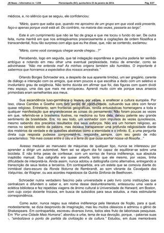 JB News – Informativo nr. 1.239 Florianópolis (SC), quinta-feira 23 de janeiro de 2014. Pág. 6/27
médicos, e, no silêncio que se seguiu, ele confidenciou:
“Mário, quero que saiba que, quando me aproximo de um grupo em que você está presente,
faço-o apenas porque você está ali. Do contrário, na maioria das vezes, passaria ao largo”.
Este é um cumprimento que não se faz de graça e que me tocou o fundo do ser. De outra
feita, numa manhã em que nos entregávamos prazerosamente a cogitações de ordem filosófica e
transcendental, ficou tão surpreso com algo que eu lhe disse, que, não se contendo, exclamou:
"Mário, como você conseguiu chegar aonde chegou...?”
Percebendo, logo em seguida, que tal indagação espontânea e genuína poderia ter sentido
ambíguo e notando em meu olhar uma eventual perplexidade, tratou de emendar, como se
adivinhasse: “Não me entenda mal! As minhas origens também são humildes. O importante é
sabermos que honramos a expectativa dos nossos ancestrais.”
Orlando Borges Schroeder era, a despeito de sua aparente timidez, um ser gregário, carente
de diálogo e interação com os amigos, que eram poucos e que escolhia a dedo com um seletivo e
involuntário grau de exigência. Não tenho dúvida em afirmar que foi, das figuras com quem dividi
meu espaço, uma das que mais me enriqueceu. Aprendi muito com ele porque seus anseios
primordiais eram semelhantes aos meus.
Sua ascendência luso-germânica o levava, por vezes, a enaltecer a cultura européia. Por
isso, citava Camões e Goethe com raro senso de oportunidade, cultuando sua obra com fervor
quase religioso. Entretanto, sem fronteiras geográficas, rendia entusiásticas homenagens a toda e
qualquer manifestação que engrandecesse as coisas do pensamento. Não foram poucas as vezes
em que, referindo-se a brasileiros ilustres, na medicina ou fora dela, deixou patente seu grande
sentimento de brasilidade. Era, no seu todo, um sonhador com impulsos às vezes quixotescos,
mesmo sabendo dos precários resultados dos seus esforços. Não era um homem religioso, ao
menos no sentido estrito da palavra, mas deixava transparecer uma profunda religiosidade diante
dos mistérios da verdade e de questões abstratas como a eternidade e o infinito. E, a uma pergunta
direta cuja resposta pudesse comprometê-lo, respondia sempre, com seu gesto de mão
característico: “Há mais coisas entre o céu e a terra do que ousa sonhar nossa vã filosofia...”
Avesso medular ao manuseio de máquinas de qualquer tipo, nunca se interessou por
aprender a dirigir um automóvel. Nem sei se algum dia foi capaz de equilibrar-se sobre uma
bicicleta. E não tinha peias de confessar, com um sorriso de franca indiferença, sua absoluta
inaptidão manual. Sua caligrafia era quase amorfa, tanto que ele mesmo, por vezes, tinha
dificuldade de interpretá-la. Ainda assim, nunca adotou a datilografia como alternativa, entregando a
transcrição de seus textos a terceiros. Em contrapartida, era um esteta que se comovia diante do
inimitável claro-escuro da Ronda Noturna de Rembrandt, ao som vibrante da Cavalgada das
Valquírias, de Wagner, ou aos acordes majestosos da Quinta Sinfonia de Beethoven.
Schroeder nutria verdadeiro fascínio pela universidade e pelo livro como instituições que
centralizam e difundem o saber e, em nome desse deslumbramento, entesourou uma vasta e
eclética biblioteca e fez repetidas viagens de ânimo cultural à Universidade de Harward, em Boston,
com cujo corpo docente trocava, em busca de subsídios para seus estudos, a mais estimulante
correspondência.
Como autor, nunca negou sua relativa indiferença pela literatura de ficção, para a qual,
modestamente, se dizia desprovido de imaginação, mas leu muitos clássicos e admirou o gênio de
Shakespeare. Em contrapartida, escreveu diversos livros, todos eles fruto de laboriosas pesquisas.
Em “Por uma Cidade Mais Humana”, abordou a urbe, tema de sua devoção, porque, - palavras suas
-, “simbolizava o ponto de partida da civilização e da cultura.” Estudou, em duas memoráveis
 