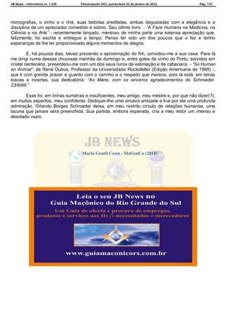 JB News – Informativo nr. 1.239 Florianópolis (SC), quinta-feira 23 de janeiro de 2014. Pág. 7/27
monografias, o vinho e o chá, suas bebidas prediletas, ambas degustadas com a elegância e a
disciplina de um apreciador comedido e sóbrio. Seu último livro, - “A Face Humana na Medicina, na
Ciência e na Arte” - recentemente lançado, mereceu de minha parte uma extensa apreciação que,
felizmente, foi escrita e entregue a tempo. Penso ter sido um dos poucos que o fez e tenho
esperanças de lhe ter proporcionado alguns momentos de alegria.
E, há poucos dias, talvez prevendo a aproximação do fim, convidou-me à sua casa. Para lá
me dirigi numa dessas chuvosas manhãs de domingo e, entre goles de vinho do Porto, sorvidos em
cristal centenário, presenteou-me com um dos seus livros de estimação e de cabeceira, - “So Human
an Animal”, de René Dubos, Professor da Universidade Rockefeller (Edição Americana de 1968) -,
que li com grande prazer e guardo com o carinho e o respeito que merece, pois lá está, em letras
toscas e incertas, sua dedicatória: “Ao Mário, com os sinceros agradecimentos do Schroeder.
23/8/98.”
Esse foi, em linhas sumárias e insuficientes, meu amigo, meu mestre e, por que não dizer(?),
em muitos aspectos, meu confidente. Dediquei-lhe uma sincera amizade e tive por ele uma profunda
admiração. Orlando Borges Schroeder deixa, em meu restrito círculo de relações humanas, uma
lacuna que jamais será preenchida. Sua partida, embora esperada, cria a meu redor um imenso e
desolado vazio.
Mario Gentil Costa - MaGenCo (2014)
 