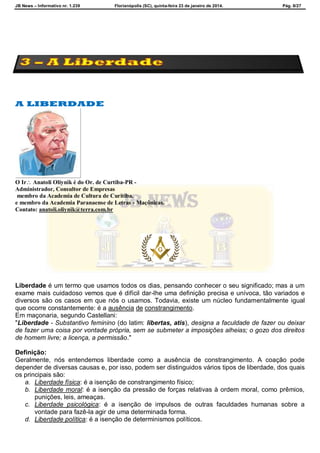 JB News – Informativo nr. 1.239 Florianópolis (SC), quinta-feira 23 de janeiro de 2014. Pág. 8/27
A LIBERDADE
O Ir Anatoli Oliynik é do Or. de Curtiba-PR -
Administrador, Consultor de Empresas
membro da Academia de Cultura de Curitiba.
e membro da Academia Paranaense de Letras - Maçônicas.
Contato: anatoli.oliynik@terra.com.br
Liberdade é um termo que usamos todos os dias, pensando conhecer o seu significado; mas a um
exame mais cuidadoso vemos que é difícil dar-lhe uma definição precisa e unívoca, tão variados e
diversos são os casos em que nós o usamos. Todavia, existe um núcleo fundamentalmente igual
que ocorre constantemente: é a ausência de constrangimento.
Em maçonaria, segundo Castellani:
"Liberdade - Substantivo feminino (do latim: libertas, atis), designa a faculdade de fazer ou deixar
de fazer uma coisa por vontade própria, sem se submeter a imposições alheias; o gozo dos direitos
de homem livre; a licença, a permissão."
Definição:
Geralmente, nós entendemos liberdade como a ausência de constrangimento. A coação pode
depender de diversas causas e, por isso, podem ser distinguidos vários tipos de liberdade, dos quais
os principais são:
a. Liberdade física: é a isenção de constrangimento físico;
b. Liberdade moral: é a isenção da pressão de forças relativas à ordem moral, como prêmios,
punições, leis, ameaças.
c. Liberdade psicológica: é a isenção de impulsos de outras faculdades humanas sobre a
vontade para fazê-la agir de uma determinada forma.
d. Liberdade política: é a isenção de determinismos políticos.
 