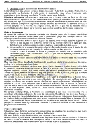 JB News – Informativo nr. 1.239 Florianópolis (SC), quinta-feira 23 de janeiro de 2014. Pág. 9/27
e. Liberdade social: é a ausência de determinismos sociais.
Embora Liberdade seja um dos lemas da trilogia maçônica - "Liberdade, Igualdade e Fraternidade",
cujo conceito na Instituição é muito amplo e abrangente, neste artigo, trataremos mais
especificamente da liberdade psicológica. Portanto, vamos a sua definição:
Liberdade psicológica define-se como capacidade que o homem possui de fazer ou não uma
determinada coisa, de cumprir ou não determinada ação, quando já subsistem todas as condições
requeridas para agir. É o controle soberano sobre a situação, de forma que a vontade tenha em suas
mãos o poder de fazer pender a agulha da balança de um ou do outro lado. É a senhoria absoluta, o
domínio completo de si mesmo, das próprias ações, de tudo o que nos diz respeito. Nessa
possibilidade radical de decidir por si mesmo é que consiste a essência da liberdade psicológica.
Historia do problema
O estudo do problema da liberdade efetuado pela filosofia grega, não forneceu contribuição
significativa. As principais razões pelas quais o pensamento grego não conseguiu realizar uma
investigação satisfatória do problema da liberdade são três:
a. porque considera todas as coisas sujeitas ao destino, uma vontade absoluta, superior aos
homens e aos deuses, que determina consciente ou inconscientemente a ação; por isso,
definitivamente os homens estão isentos de qualquer responsabilidade das ações.
b. porque conforme o pensamento grego, o homem faz parte da natureza e é sujeito às leis
gerais que a governam, pelo que ele não pode comportar-se diversamente.
c. porque o homem é escravo da férrea engrenagem da história, que é concebida pelo
pensamento grego como um movimento cíclico, no qual tudo se repete regularmente em um
certo período de tempo.
O problema da liberdade adquiriu uma nova dimensão e atraiu enorme interesse no pensamento
contemporâneo.
Mas, nos dois milênios da reflexão filosófica cristã, o problema não foi encarado sempre do mesmo
modo e nem recebeu uma única solução.
Durante o período patrístico e medieval o problema foi visto da perspectiva teocêntrica; a liberdade
é, sobretudo, uma relação entre o homem e Deus e a esse propósito Santo Agostinho coloca a
seguinte pergunta: "por que Deus criou o homem livre, sabendo que ele abusaria desse dom?" São
Tomás de Aquino, também nos coloca a seguinte questão: "Como é possível, pois, que o homem
seja livre se Deus é a causa principal e última de cada coisa?".
No período moderno, a perspectiva teocêntrica cede lugar à antropocêntrica: o homem toma
consciência da sua autonomia e, por isso, a liberdade não constitui mais um problema para as
relações com Deus, mas somente para as relações com as outras faculdades (sobretudo com as
paixões) e com os outros indivíduos, com a sociedade, o Estado. Daí os estudos de Descartes,
Spinoza, Hume, Freud e de muitos outros autores que estudaram as paixões, e mais recentemente
de Karl Marx, Augusto Comte, Stuart Mill, Groce, Russel, Marcuse, sobre as relações entre o
indivíduo e sociedade.
No período contemporâneo, o fenômeno da socialização e das suas conseqüências leva a
considerar a liberdade, sobretudo, do ponto de vista social. O problema hoje é: de que forma se
pode ser ainda livre na sociedade atual, na qual sistemas políticos, os instrumentos de comunicação,
os produtos da tecnologia tornaram-se todos, meios potentes da opressão? Hoje, a liberdade não é
mais comprometida por forças extramundanas ou infra-humanas, mas por forças sociais, criadas
pelo próprio homem, e que agora viram-se contra ele. O problema é encontrar a forma de conciliar o
progresso com a liberdade.
Soluções principais
Indicaremos aqui, de forma extremamente esquemática, as soluções mais significativas que foram
oferecidas através dos séculos para o problema da liberdade.
Há, antes de tudo, a solução determinista, que nega que o homem seja livre.
O determinismo é justificado de diversas formas, alegando razões intrínsecas à natureza do homem
ou mesmo razões extrínsecas. Por conseguinte, dão-se duas formas de determinismo: extrínseco e
intrínseco. Mas desses dois determinismos apresentam-se diversas subespécies.
 