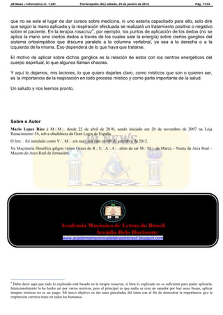 JB News – Informativo nr. 1.241 Florianópolis (SC) sábado, 25 de janeiro de 2014. Pág. 11/33
que no es este el lugar de dar cursos sobre medicina, ni uno estaría capacitado para ello, solo diré
que según la mano aplicada y la respiración efectuada se realizará un tratamiento positivo o negativo
sobre el paciente. En la terapia rosacruz4
, por ejemplo, los puntos de aplicación de los dedos (no se
aplica la mano sino ciertos dedos a través de los cuales sale la energía) sobre ciertos ganglios del
sistema ortosimpático que discurre paralelo a la columna vertebral, ya sea a la derecha o a la
izquierda de la misma. Eso dependerá de lo que haya que tratarse.
El motivo de aplicar sobre dichos ganglios es la relación de estos con los centros energéticos del
cuerpo espiritual, lo que algunos llaman chacras.
Y aquí lo dejamos, mis lectores, lo que quiero dejarles claro, como místicos que son o quieren ser,
es la importancia de la respiración en todo proceso místico y como parte importante de la salud.
Un saludo y nos leemos pronto.
Sobre o Autor
Mario Lopez Rico é MM desde 22 de abril de 2010, sendo iniciado em 20 de novembro de 2007 na Loja
Renacimiento 54, sob a obediência da Gran Logia de España.
O Irm foi instalado como V M em sua Loja mãe em 08 de setembro de 2012.
Na Maçonaria filosófica galgou vários Graus do REAA além de ser MM da Marca – Nauta da Arca Real –
Maçom do Arco Real de Jerusalém.
4
Debo decir aquí que todo lo explicado está basado en la terapia rosacruz, si bien lo explicado no es suficiente para poder aplicarla.
Intencionalmente lo he hecho así por varios motivos, pero el principal es que nadie se crea un sanador por leer unas líneas, aplicar
terapias místicas no es un juego. Mi único objetivo es dar unas pinceladas del tema con el fin de demostrar la importancia que la
respiración correcta tiene en todos los humanos.
Academia Maçônica de Letras do Brasil.
Arcádia Belo Horizonte
www.academiamaconicadeletrasdobrasil.blogspot.com
 