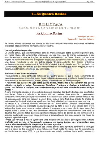 JB News – Informativo nr. 1.241 Florianópolis (SC) sábado, 25 de janeiro de 2014. Pág. 12/33
BIBLIOT3CA
R E V I S T A T E X T O & T E X T S E D I T O R - C H E F E J . F I L A R D O
As Quatro Borlas
Tradução: S.K.Jerez
Repasse: Ir Laurindo Gutierrez
As Quatro Borlas pendentes nos cantos da loja são símbolos operativos importantes raramente
explicados adequadamente na maçonaria especulativa.
Um antigo símbolo operativo
Os Quatro Borlas, que são mencionadas perto do final da instrução sobre o painel do primeiro grau
em vários rituais, são ornamentos importantes do loja. Eles são de grande antiguidade e seu
simbolismo merece mais explicações. Na verdade, o simbolismo das Quatro Borlas, que tem suas
origens na maçonaria operativa, é de grande importância e sua omissão de muitos rituais, ou apenas
uma breve referência a ele em outros rituais, é surpreendente. Em épocas anteriores,
freqüentemente eram dadas explicações sobre a origem e o significado simbólico profundo dos
Quatro Borlas, mas hoje em dia elas são mencionadas tão raramente que muitos maçons, se não a
maioria, não têm conhecimento de seu significado.
Referências em rituais modernos
Provavelmente a mais conhecida referência às Quatro Borlas, e que é muito semelhante às
menções encontradas em muitos outros rituais ingleses e escoceses e em alguns rituais irlandeses e
seus derivados em todo o mundo, é essa, que foi tirada do Ritual de Emulação Inglês:
” Pendente nos cantos da Loja estão quatro borlas, destinadas a nos lembrar das quatro
virtudes cardeais, a saber: Temperança, Fortaleza, Prudência e Justiça, a totalidade das
quais, nos informa a tradição, era constantemente praticada pela maioria de nossos antigos
irmãos “.
A parte final desta citação é o único indício da origem operativa das Quatro Borlas e seu significativo
simbolismo. Embora a referência às quatro virtudes cardeais deva estimular o pensamento
construtivo, nenhuma explicação é dada sobre a associação das borlas com os cantos da loja e não
há razão aparente para elas estarem lá. Além disso, como a parte final desta citação foi omitida de
muitas versões do ritual, a origem e significado das Quatro Borlas tornou-se ainda mais obscura.
No Ritual A. S. MacBride escocês menciona-se as Quatro Borlas Douradas relacionadas aos
ornamentos da loja na explicação doplano ou painel da loja, o que é uma citação bem breve.
Muitos dos rituais americanos e vários ingleses, irlandeses e escoceses não incluem instruções
amplas sobre o painel da loja, mas descrevem muito do respectivo simbolismo em uma série de
deveres. No Moderno Ritual Escocês a primeira instrução sobre os painéis da loja termina com a
seguinte declaração, que é um pouco incomum e provavelmente tem suas origens nos rituais de
algumas lojas da Europa:
”Você vai ver que o nosso tapete tem uma Moldura de Mosaicos, que representa a divina
proteção que envolve a humanidade, enquanto as quatro borlas, que ornamentam seus
cantos, denotam prudência, temperança, fortaleza e justiça.”
Antes de explicar as origens operativas dos Quatro Borlas, seria oportuno considerar a instrução
sobre a painel da loja deprimeiro grau incluída no Ritual Inglês Revisado, que foi originalmente
escrito durante os anos 1800, e que tem estado sob revisão contínua desde então, recebendo
 