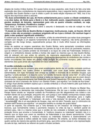 JB News – Informativo nr. 1.241 Florianópolis (SC) sábado, 25 de janeiro de 2014. Pág. 13/33
elogios de muitos irmãos ilustres. Em quase todos os seus aspectos, este ritual é de fato uma bela
exposição dos ritos e simbolismos da maçonaria especulativa, mas o seguinte trecho, relevante para
a questão das Quatro Borlas e que é citado a partir da sexta edição impressa em 1962, traz à luz
alguns dos equívocos sobre o assunto:
“As duas extremidades da Loja, de frente solidariamente para o Leste e o Oeste verdadeiros,
e os dois lados, de frente para o Norte e o Sul, indicando assim, respectivamente, os quatro
pontos cardeais da bússola, representam para nós as quatro virtudes cardeais, ou seja,
Temperança, Fortaleza, Prudência e Justiça.”
Além disso, a falta de conhecimento sobre o assunto é destacado na nota de rodapé no ritual
relativo à passagem, que diz:
“A alusão às vezes feita às Quatro Borlas é enganosa; muito poucas, Lojas, se houver, têm tal
coisa, e elas não se prestam a qualquer propósito útil se é que o tinham. Em nenhum lugar é
dado a elas qualquer significado simbólico.”
É notável que as crenças erradas e, na verdade, a falta de entendimento que estas duas passagens
refletem com relação a um aspecto fundamental do simbolismo maçônico, não tenha percebido e
corrigido por tão longo tempo, especialmente porque não é muito difícil buscar as informações
corretas.
Antes de explicar as origens operativas dos Quatro Borlas, seria apropriado considerar outros
cordões e borlas frequentemente retratados em painéis da loja e em torno do pavimento mosaico,
que se referem aos cuidado protetor da divindade e os laços de união da Fraternidade. Embora a
origem e o simbolismo desses cordões e borlas não sejam os mesmos que os das Quatro Borlas,
eles já estavam em uso antes do advento da maçonaria especulativa moderna e os dois
simbolismos são freqüentemente confundidos. Explicações abrangentes do simbolismo das cordas e
borlas circundantes são dadas em vários rituais antigos do continente europeu, pelo menos os
elementos dos quais ainda são explicados em seus catecismos.
O cordão ondulado e as borlas
Alguns painéis de loja do primeiro grau eram emoldurados dentro de um cordão ondulado contínuo
que era amarrado nos quatro cantos e terminado com suas duas borlas penduradas nas
extremidades. Em lojas francesas este arranjo do cordão é chamado de la dentelée houppe, que
significa “a borla dentada” e é descrito como “um cordão formando nós de „amor-fiel‟”. O velho ritual
francês explica que o cordão deveria lembrar a todos os maçons que os laços que os unem devem
aproximá-los, independentemente das distâncias que podem separá-los. Em lojas alemãs, o cordão
ondulado de nós é chamado die Schnur von Starken Faden, que significa “um cordão de fios fortes”.
O antigo ritual alemão também explica que o cordão simboliza o vínculo fraterno pelo qual todos os
maçons estão unidos.
Também relevante para esta discussão são os comentários do Dr. John I. Browne na Master Key,
que estabelece os elementos das instruções Prestonianas. Ele diz que o cordão ondulados e as
franjas fazem alusão ao “especial cuidado da Providência que tão alegremente nos rodeia e nos
mantém dentro de sua proteção, enquanto nós, com justiça e com retidão conduzimos nossas vidas
e ações pelas quatro virtudes cardeais em divindade”. Traduções alternativas para o inglês
de dentelée são “serrilhada” e “indentada”, de onde a “orla dentada” foi derivada. Por outro lado,
“ tesselated[1]” não é um equivalente de houppe, mas vem do latim Tessella, que é o diminutivo do
também latim tessera que significa ” um pequeno ladrilho ou azulejo de quatro lados”.
A partir do exposto, fica evidente que a “orla dentada ou em mosaico” de triângulos negros e
brancos, que normalmente rodeia o pavimento mosaico no chão da loja e também painel do
primeiro grau, não é a mesma coisa que o cordão de nós ondulado e borlado que representa a
proteção divina que envolve a humanidade. A “moldura mosaica ou indentada” também não é o
mesmo que os laços que unem os membros da fraternidade e que devem aproximá-los. Como
mencionado anteriormente, a moldura mosaica ou indentada moderna é essencialmente um
ornamento que alude à esfera celeste de nossa existência. No entanto, as borlas retratadas nos
quatro cantos da maioria dos painéis do primeiro grau, que entre outras coisas é uma representação
da sala da loja, realmente se referem às quatro virtudes cardeais.
 