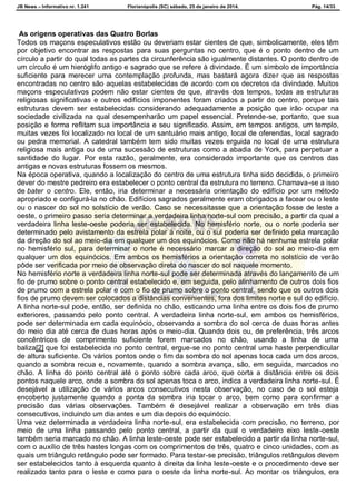 JB News – Informativo nr. 1.241 Florianópolis (SC) sábado, 25 de janeiro de 2014. Pág. 14/33
As origens operativas das Quatro Borlas
Todos os maçons especulativos estão ou deveriam estar cientes de que, simbolicamente, eles têm
por objetivo encontrar as respostas para suas perguntas no centro, que é o ponto dentro de um
círculo a partir do qual todas as partes da circunferência são igualmente distantes. O ponto dentro de
um círculo é um hieróglifo antigo e sagrado que se refere à divindade. É um símbolo de importância
suficiente para merecer uma contemplação profunda, mas bastará agora dizer que as respostas
encontradas no centro são aquelas estabelecidas de acordo com os decretos da divindade. Muitos
maçons especulativos podem não estar cientes de que, através dos tempos, todas as estruturas
religiosas significativas e outros edifícios imponentes foram criados a partir do centro, porque tais
estruturas devem ser estabelecidas considerando adequadamente a posição que irão ocupar na
sociedade civilizada na qual desempenharão um papel essencial. Pretende-se, portanto, que sua
posição e forma reflitam sua importância e seu significado. Assim, em tempos antigos, um templo,
muitas vezes foi localizado no local de um santuário mais antigo, local de oferendas, local sagrado
ou pedra memorial. A catedral também tem sido muitas vezes erguida no local de uma estrutura
religiosa mais antiga ou de uma sucessão de estruturas como a abadia de York, para perpetuar a
santidade do lugar. Por esta razão, geralmente, era considerado importante que os centros das
antigas e novas estruturas fossem os mesmos.
Na época operativa, quando a localização do centro de uma estrutura tinha sido decidida, o primeiro
dever do mestre pedreiro era estabelecer o ponto central da estrutura no terreno. Chamava-se a isso
de bater o centro. Ele, então, iria determinar a necessária orientação do edifício por um método
apropriado e configurá-la no chão. Edifícios sagrados geralmente eram obrigados a facear ou o leste
ou o nascer do sol no solstício de verão. Caso se necessitasse que a orientação fosse de leste a
oeste, o primeiro passo seria determinar a verdadeira linha norte-sul com precisão, a partir da qual a
verdadeira linha leste-oeste poderia ser estabelecida. No hemisfério norte, ou o norte poderia ser
determinado pelo avistamento da estrela polar à noite, ou o sul poderia ser definido pela marcação
da direção do sol ao meio-dia em qualquer um dos equinócios. Como não há nenhuma estrela polar
no hemisfério sul, para determinar o norte é necessário marcar a direção do sol ao meio-dia em
qualquer um dos equinócios. Em ambos os hemisférios a orientação correta no solstício de verão
pôde ser verificada por meio de observação direta do nascer do sol naquele momento.
No hemisfério norte a verdadeira linha norte-sul pode ser determinada através do lançamento de um
fio de prumo sobre o ponto central estabelecido e, em seguida, pelo alinhamento de outros dois fios
de prumo com a estrela polar e com o fio de prumo sobre o ponto central, sendo que os outros dois
fios de prumo devem ser colocados a distâncias convenientes, fora dos limites norte e sul do edifício.
A linha norte-sul pode, então, ser definida no chão, esticando uma linha entre os dois fios de prumo
exteriores, passando pelo ponto central. A verdadeira linha norte-sul, em ambos os hemisférios,
pode ser determinada em cada equinócio, observando a sombra do sol cerca de duas horas antes
do meio dia até cerca de duas horas após o meio-dia. Quando dois ou, de preferência, três arcos
concêntricos de comprimento suficiente forem marcados no chão, usando a linha de uma
baliza[2] que foi estabelecida no ponto central, ergue-se no ponto central uma haste perpendicular
de altura suficiente. Os vários pontos onde o fim da sombra do sol apenas toca cada um dos arcos,
quando a sombra recua e, novamente, quando a sombra avança, são, em seguida, marcados no
chão. A linha do ponto central até o ponto sobre cada arco, que corta a distância entre os dois
pontos naquele arco, onde a sombra do sol apenas toca o arco, indica a verdadeira linha norte-sul. É
desejável a utilização de vários arcos consecutivos nesta observação, no caso de o sol esteja
encoberto justamente quando a ponta da sombra iria tocar o arco, bem como para confirmar a
precisão das várias observações. Também é desejável realizar a observação em três dias
consecutivos, incluindo um dia antes e um dia depois do equinócio.
Uma vez determinada a verdadeira linha norte-sul, era estabelecida com precisão, no terreno, por
meio de uma linha passando pelo ponto central, a partir da qual o verdadeiro eixo leste-oeste
também seria marcado no chão. A linha leste-oeste pode ser estabelecido a partir da linha norte-sul,
com o auxílio de três hastes longas com os comprimentos de três, quatro e cinco unidades, com as
quais um triângulo retângulo pode ser formado. Para testar-se precisão, triângulos retângulos devem
ser estabelecidos tanto à esquerda quanto à direita da linha leste-oeste e o procedimento deve ser
realizado tanto para o leste e como para o oeste da linha norte-sul. Ao montar os triângulos, era
 