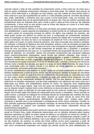 JB News – Informativo nr. 1.241 Florianópolis (SC) sábado, 25 de janeiro de 2014. Pág. 15/33
costume colocar o lado de três unidades de comprimento contra a linha norte-sul, de modo que o
lado de quatro unidadesde comprimento indicasse a linha leste-oeste. Um método mais preciso de
definir a linha leste-oeste é a utilização de duas balizas, que são criadas em dois pontos sobre a
linha norte-sul e que são equidistantes do centro e o mais distantes possível. As linhas das balizas
são, então, estendidas o suficiente para que cruzem a linha leste-oeste, onde, por precisão, seu
ângulo de interseção deve ser de aproximadamente um ângulo reto. Para se verificar a precisão este
procedimento deve ser realizado tanto para o leste e para o oeste da linha norte-sul. Se realizado
corretamente, a linha entre os dois pontos onde as linhas das balizas se cruzam é a linha leste-
oeste, que deve passar pelo ponto central.
Quando o ponto central do edifício e os dois eixos principais que passam pelo ponto central tinham
sido estabelecidos, o passo seguinte era estabelecer os quatro pontos de um retângulo para delinear
os quatro cantos do componente principal do edifício. Ao definir uma catedral, por exemplo, são
estes quatro pontos que definem os cantos da nave. A configuração de componentes auxiliares,
como os transeptos e a sala do capítulo, normalmente poderia ser adiada até o momento adequado
da sua construção. Os eixos da nave e os transeptos da abadia de York e de muitas catedrais em
estilo gótico se cruzam no ponto central da estrutura, mas esta convenção nem sempre é adotada.
Por exemplo, a Catedral de Salisbury tem dois transeptos, embora o eixo do transepto principal não
passe pelo ponto central. Na França, o plano da nave e dos transeptos em algumas catedrais tem a
forma de uma cruz latina. As três formas tradicionais de templos são o quadrado, o quadrado-
oblongo nas proporções de dois para um, e o quadrado-templo nas proporções três para um, como o
templo de Salomão, em Jerusalém. Apesar dos principais componentes das estruturas religiosas
serem predominantemente retangulares, outras formas são também utilizadas. Elas incluem o
octógono, adotado para a maioria das casas de capítulos ligados a igrejas e catedrais, que foram
geralmente construídos no estilo usado pelos Cavaleiros Templários. O octógono também foi usado
com frequência em igrejas bizantinas. O círculo foi adotado para o panteão construído em Roma por
Adriano como o templo dos deuses, que agora é a igreja de Santa Maria Rotonda. Às vezes houve
uma combinação entre um interior circular e um exterior de forma quadrada ou octogonal, ou,
ocasionalmente, de formato ainda mais complexo.
Os pontos estabelecidos para localizar os quatro cantos do principal componente do edifício foram
também estabelecidos a partir do ponto central. Isto foi conseguido através da fixação de uma baliza
no ponto central, a partir do qual uma linha do comprimento requerido pode ser estendida para cada
um dos quatro cantos sucessivamente. A direção de cada uma destas linhas diagonais era uma
função da forma do componente principal do edifício. Era um dos deveres do mestre pedreiro
determinar os direções necessárias, que ele então estabelecia com referência aos eixos norte-sul e
leste-oeste que tinham sido estabelecidos através do centro. As diagonais eram estabelecidas
utilizando as três longas hastes, cada uma dos quais era adequadamente graduada para permitir
que os ângulos fossem medidos tendo como referência os eixos principais do edifício. O método é
semelhante ao usado na definição do eixo leste-oeste do eixo norte-sul, exceto que o triângulo em
ângulo reto formado pelas três hastes era rotacionado tanto quanto o necessário. Tendo marcado os
quatro cantos, a precisão do retângulo era verificada através da comparação das medidas das duas
extremidades com as medidas dos dois lados. Quando as quatro marcas de canto tinha sido
estabelecidas, estacas perpendiculares distintamente marcadas eram criadas perto delas,
chamando a atenção para a sua localização e protegendo-as contra danos acidentais. Cordões ou
fitas coloridas suspensas distinguiam as estacas marcadas, da mesma forma como hoje são usadas
estacas pintadas ou estacas com bandeiras coloridas para indicar importantes marcas de
levantamentos topográficos.
As Quatro Borlas pendentes dos quatro cantos da Loja que são mencionados nas instruções sobre o
painel do Primeiro Grau, estão diretamente relacionadas com os métodos utilizados pelos mestres
pedreiros operativos ao definir os quatro cantos do edifício e ao implantar os cantos em cantaria. A
relação entre as Quatro Borlas e o ambiente fora do edifício é imediatamente evidente a partir da
descrição anterior dos métodos utilizados, mas a sua relação com a construção do edifício pode não
ser tão evidente. Ao construir os cantos das linhas edifício prumo eram suspensas a partir de
suportes de madeira, adjacente aos cantos, para garantir que os cantos fossem perpendiculares,
bem como corretamente localizados com relação aos demais pontos de canto estabelecidos. As
 