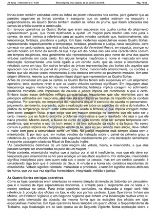 JB News – Informativo nr. 1.241 Florianópolis (SC) sábado, 25 de janeiro de 2014. Pág. 16/33
linhas eram também esticadas entre as linhas de prumo relevantes nos cantos, para garantir que as
paredes seguiriam as linhas corretas e assegurar que os cantos estavam no esquadro e
perpendiculares. As Quatro Borlas também aludem às linhas de prumo, que foram colocadas nos
cantos do prédio durante a construção.
Em tempos operativos as Quatro Borlas que eram suspensas nos quatro cantos do alojamento
representavam guias, que foram destinados a ajudar um maçom para manter uma vida justa e
correta, de onde derivou a referência para as quatro virtudes cardeais que, tradicionalmente, são
temperança, fortaleza, prudência e justiça. Em lojas modernas especulativas esses Quatro Borlas,
representando respectivamente a temperança, fortaleza, prudência e justiça, nesta seqüência, deve
começar no canto sudeste, que está ao lado esquerdo do Venerável Mestre, em seguida, avançar no
sentido horário em torno do recinto da loja. Hoje em dia borlas não são uma característica comum
em templos maçônicos, mas geralmente são representados apenas pelo nome de uma das quatro
virtudes cardinais em cada canto. Em alguns templos maçônicos o nome é mostrado em uma
decoração representando uma borla ligado a um cordão curto, que às vezes é incorretamente
retratado como um laço. Em outros templos as únicas representações das borlas são aquelas que
aparecem nos cantos do painel do primeiro grau. Como mencionado anteriormente, os cordões e
borlas que são muitas vezes incorporadas à orla dentada em torno do pavimento mosaico, têm uma
origem diferente, mesmo que em alguns rituais digam que representam as Quatro Borlas.
Antes de considerar em que os cantos as Quatro Borlas teriam sido suspensas em um alojamento
operativo, seria oportuno rever o que as quatro virtudes cardeais significam. Em linguagem atual
temperança sugere moderação ou mesmo abstinência; fortaleza implica coragem no sofrimento;
prudência transmite uma impressão de cautela e justiça implica em reconhecer o que é certo.
Embora todas essas definições reflitam características importantes que são relevantes para os
princípios estimados em maçonaria, eles não abraçam todas as facetas da importância da conduta
maçônica. Por exemplo, na temperança da maçonaria requer o exercício de cautela no pensamento,
julgamento, sentimento, expressão, ação e realização em todos os aspectos da vida e do trabalho. A
prática da temperança devem estar estreitamente aliada à firmeza, o que implica coragem moral,
bem como coragem física, o que exige que um maçom prossiga no caminho que ele sabe ser o
certo, mesmo que ao fazê-lo encontre problemas imprevistos e que o resultado não seja o que ele
havia previsto. Mesmo assim, a busca do curso de ação correto deve ser sempre temperada com
prudência, que envolve o uso do bom senso e da boa aplicação da razão e da lógica. No senso
comum a justiça implica na interpretação estrita da lei, mas no seu sentido mais amplo, deve refletir
o maior bem para a comunidade como um todo. Na justiça maçônica está sempre aliada com a
misericórdia. É por isso que, em muitas versões da instrução sobre o painel do primeiro grau, a
referência às quatro virtudes cardeais são seguidas imediatamente por uma declaração semelhante
à seguinte passagem citada do Ritual de Emulação Inglês:
“As características distintivas de um bom maçom são virtude, honra, e misericórdia, e que elas
possam sempre ser encontradas no peito de um maçom. “
Neste contexto, misericórdia implica que a justiça por si só é insuficiente, mas que ela deve ser
temperada pela misericórdia se for para alcançar um resultado equitativo. Por definição, misericórdia
significa indulgência para com quem está sob o poder da pessoa, mas em um sentido paralelo, é
considerado algo bom que é derivado de Deus. A virtude e a honra são corolários importantes da
misericórdia. Virtude significa bondade, moralidade e probidade, e também significa muitos atributos
de honra, que por sua vez significa honestidade, integridade, retidão e justiça.
As Quatro Borlas em lojas operativas
Como as lojas operativas eram orientadas na mesma direção do templo de Salomão em Jerusalém,
que é o inverso de lojas especulativas modernas, a entrada para o alojamento era no leste e o
mestre sentava no oeste. Para evitar possíveis confusões, na discussão a seguir será feita
referência à posição dos oficiais na loja, e não aos pontos cardeais. Lojas Operativas tinham um
Mestre, um Primeiro Vigilante e um Segundo Vigilante que tinham uma localização relativa entre si,
exceto pela orientação da bússola, da mesma forma que as estações dos oficiais em lojas
especulativas modernas. Em lojas operativas havia também um quarto oficial, o Superintendente de
Trabalho, cuja localização era do lado oposto ao do Segundo Vigilante. Nesta explicação sobre a
 