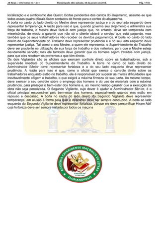 JB News – Informativo nr. 1.241 Florianópolis (SC) sábado, 25 de janeiro de 2014. Pág. 17/33
localização e o simbolismo das Quatro Borlas pendentes dos cantos do alojamento, assume-se que
todos esses quatro oficiais ficam sentados de frente para o centro do alojamento.
A borla no canto do lado direito do Mestre deve representar justiça e a do seu lado esquerdo deve
representar temperança. A razão para isso é que, quando governa seu alojamento e administra sua
força de trabalho, o Mestre deve fazê-lo com justiça que, no entanto, deve ser temperada com
misericórdia, de modo a garantir que não só o cliente obterá o serviço que está pagando, mas
também que os seus trabalhadores vão receber os devidos pagamentos. A borla no canto do lado
direito do Superintendente do Trabalho deve representar prudência e a do seu lado esquerdo deve
representar justiça. Tal como o seu Mestre, a quem ele representa, o Superintendente do Trabalho
deve ser prudente na utilização de sua força de trabalho e dos materiais, para que o Mestre esteja
devidamente servido; mas ele também deve garantir que os homens sejam tratados com justiça,
para que eles recebam os proventos a que têm direito.
Os dois Vigilantes são os oficiais que exercem controle direto sobre os trabalhadores, sob a
supervisão imediata do Superintendente do Trabalho. A borla no canto do lado direito do
Administrador Sênior deve representar fortaleza e a do seu lado esquerdo deve representar
prudência. A razão para isso é que, como o oficial que exerce o controle direto sobre os
trabalhadores enquanto estão no trabalho, ele é responsável por superar as muitas dificuldades que
inevitavelmente afligem o trabalho, o que exigirá a máxima firmeza de sua parte. Ao mesmo tempo,
deve exercer o seu controle sobre o emprego dos homens e do uso de materiais com a máxima
prudência, para proteger o bem-estar dos homens e, ao mesmo tempo garantir que a execução da
obra não seja penalizada. O Segundo Vigilante, cujo dever é ajudar o Administrador Sênior, é o
oficial principal responsável pelo bem-estar dos homens, especialmente quando eles estão em
repouso e descanso. A borla no canto do lado direito do Segundo Vigilante deve representar
temperança, em alusão à forma pela qual o descanso deve ser sempre conduzido. A borla ao lado
esquerdo do Segundo Vigilante deve representar fortaleza, porque ele deve personificar Hiram Abif
cuja fortaleza deve ser sempre imitada por todos os maçons
 