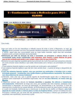 JB News – Informativo nr. 1.241 Florianópolis (SC) sábado, 25 de janeiro de 2014. Pág. 18/33
Cláudio Rodrigues – Loja Harmonia nº 26 – Secretário – Belo Horizonte
Caro Irmão,
Urge que cada um de nós intensifique a reflexão acerca de onde e como a Maçonaria, ou seja, os
Maçons devem proceder com foco nos grandes desafios presentes e futuros que temos que enfrentar
e vencer, sejam eles das comunidades onde as Lojas estão inseridas, sejam eles das sociedade
brasileira como um todo e também da humanidade.
Infelizmente por falta de atenção de toda a sociedade, os princípios e valores éticos e de
honestidade estão sendo substituídos pela esperteza, pela mentira e pelas falácias de gente
que só tem ambição pelo poder e por cargos, sejam eles em que âmbito for.
Atentemo-nos para algumas questões gerais que precisam de muito foco para que possamos entender
em como encarar esses desafios e que estão relacionadas com o tempo e as prioridades em nossas
ações:
- O que estamos fazendo (ações) e que faz sentido ser continuado e até ampliado?
O que estamos fazendo (ações) e que não tem mais sentido fazer - é perda de tempo e desperdício de
energia?
O que não estamos fazendo (ações), mas que precisam ser praticadas e iniciadas com a maior
brevidade possível - condizentes com modernidade e profissionalismo necessário. No entanto,
sem descuidarmos de nossas tradições?
Lembrando, mais uma vez, que o grande agente de transformação social não é a Maçonaria ou
qualquer outra corporação da sociedade organizada, mas sim os seus Obreiros, no nosso caso os
Maçons.
A Maçonaria sempre agiu através de homens decididos e ousados. No silêncio e trabalhando
articuladamente. Infelizmente ao longo dos anos, por questões das mais diversas, perdemos essa
característica e disposição, em troca da ostentação, do personalismos e de "honrarias". É hora de
repensarmos e mudarmos as nossas atitudes, de forma especial a partir de cada homem Iniciado, pois
é a partir da Iniciação, lembrando que a mesma por si só não faz do neófito um Maçom, pois tudo
depende de muito estudo e vivência plena no Seio da Sublime Ordem, sempre em defesa de seus
Princípios e Valores que, por sinal não são apartados dos Princípios e Valores que constituem uma
sociedade mais equilibrada, harmoniosa e justa.
 