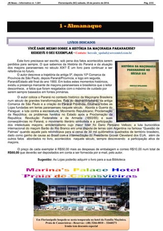 JB News – Informativo nr. 1.241 Florianópolis (SC) sábado, 25 de janeiro de 2014. Pág. 2/33
Você sabe mesmo sobre A HISTÓRIA DA MAÇONARIA PARANAENSE?
reserve o seu exemplar - Contato: hercule_spolad@sercomtel.com.br
Este livro precisava ser escrito, sob pena dos fatos acontecidos serem
perdidos para sempre. O que sabemos da História do Paraná e da atuação
dos maçons paranaenses no século XIX? É um livro para continuar a ser
referência no futuro.
O autor descreve a trajetória da antiga 5ª, depois 10ª Comarca da
Província de São Paulo, depois Paraná/Província, e logo em seguida,
Paraná/Estado até final do ano 1900. Em todos estes momentos históricos,
existiu a presença marcante de maçons paranaenses e brasileiros que o leitor
desconhece, e fatos que foram resgatados com o máximo de cuidado por
serem sempre baseados em fontes primárias.
O autor coloca o Paraná no contexto histórico da Maçonaria Brasileira
num século de grandes transformações. Fala do desmembramento da antiga
Comarca de São Paulo e a criação do Paraná Província. Enumera todas as
Lojas fundadas em terras paranaenses naquele século. Aborda a Guerra do
Paraguai; a luta contra a escravatura; Movimento Republicano; Proclamação
da República; os problemas havidos no Estado após a Proclamação da
Republica; Revolução Federalista e da Armada (1893/95) e suas
conseqüências no Paraná; o movimento literário simbolista e a participação
dos intelectuais maçons; anticlericalismo cujo maior líder foi Dario Persiano Vellozo; a luta burocrática
internacional do maçom Barão do Rio Branco em uma disputa de terras com Argentina na famosa “Questão de
Palmas” quando aquele país reivindicava para si cerca de 30 mil quilômetros quadrados de território brasileiro,
dado como ganho de causa ao Brasil com a intermediação do Presidente Grover Cleveland dos EUA. além de
outros fatos abordados no livro, acontecidos naquele século, sempre descrevendo a participação ativa de
maçons.
O preço de cada exemplar é R$50,00 mais as despesas de embalagem e correio R$10,00 num total de
R$60,00 que deverão ser depositados em conta a ser fornecida por e-mail, pelo autor.
Sugestão: As Lojas poderão adquirir o livro para a sua Biblioteca
Livros indicados
Em Florianópolis hospede-se nesta temporada no hotel da Família Maçônica.
Praia de Canasvieiras - Reservas : (48) 3266-0010 – 32660271
Irmão tem desconto especial
 