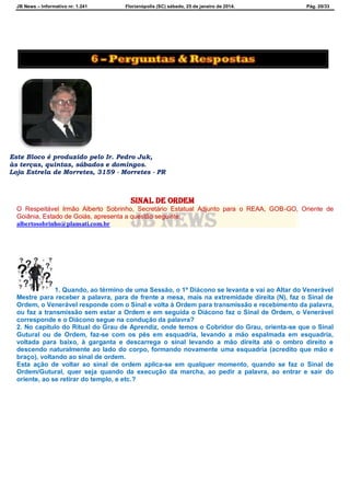 JB News – Informativo nr. 1.241 Florianópolis (SC) sábado, 25 de janeiro de 2014. Pág. 20/33
Este Bloco é produzido pelo Ir. Pedro Juk,
às terças, quintas, sábados e domingos.
Loja Estrela de Morretes, 3159 - Morretes - PR
Sinal de ordem
O Respeitável Irmão Alberto Sobrinho, Secretário Estatual Adjunto para o REAA, GOB-GO, Oriente de
Goiânia, Estado de Goiás, apresenta a questão seguinte:
albertosobrinho@plansati.com.br
1. Quando, ao término de uma Sessão, o 1º Diácono se levanta e vai ao Altar do Venerável
Mestre para receber a palavra, para de frente a mesa, mais na extremidade direita (N), faz o Sinal de
Ordem, o Venerável responde com o Sinal e volta à Ordem para transmissão e recebimento da palavra,
ou faz a transmissão sem estar a Ordem e em seguida o Diácono faz o Sinal de Ordem, o Venerável
corresponde e o Diácono segue na condução da palavra?
2. No capitulo do Ritual do Grau de Aprendiz, onde temos o Cobridor do Grau, orienta-se que o Sinal
Gutural ou de Ordem, faz-se com os pés em esquadria, levando a mão espalmada em esquadria,
voltada para baixo, à garganta e descarrega o sinal levando a mão direita até o ombro direito e
descendo naturalmente ao lado do corpo, formando novamente uma esquadria (acredito que mão e
braço), voltando ao sinal de ordem.
Esta ação de voltar ao sinal de ordem aplica-se em qualquer momento, quando se faz o Sinal de
Ordem/Gutural, quer seja quando da execução da marcha, ao pedir a palavra, ao entrar e sair do
oriente, ao se retirar do templo, e etc.?
 