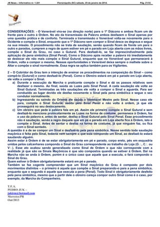 JB News – Informativo nr. 1.241 Florianópolis (SC) sábado, 25 de janeiro de 2014. Pág. 21/33
CONSIDERAÇÕES: - O Venerável vira-se (na direção norte) para o 1º Diácono e ambos ficam um de
frente para o outro à Ordem. No ato da transmissão da Palavra ambos desfazem o Sinal apenas por
uma questão prática e de conforto. Terminada a transmissão o Venerável volta-se novamente para o
Ocidente e compõe o Sinal, enquanto que o 1º Diácono sem compor o Sinal desce os degraus e segue
na sua missão. O procedimento não se trata de saudação, senão quando ficam de frente um para o
outro e parados, cumprem a regra de quem estiver em pé e parado em Loja aberta com as mãos livres,
compõe o Sinal do Grau, no caso o Gutural. Para desfazê-lo, se faz imprescindivelmente pela
aplicação da pena simbólica (Sinal Penal). Como o Diácono após receber a palavra irá imediatamente
se deslocar ele não mais compõe o Sinal Gutural, enquanto que no Venerável que permanecerá à
Ordem, volta a compor o mesmo. Nessas oportunidades o Venerável deixa sempre o malhete sobre o
Altar e compõe o sinal normalmente. Essa regra se aplica também para os Vigilantes.
2 – O Cobridor do Grau tem a intenção de ensinar os procedimentos na composição do Sinal – como
compô-lo (Gutural) e como desfazê-lo (Penal). Como o Obreiro estará em pé e parado em Loja aberta,
ele volta a compor o Sinal.
a) Durante a execução da Marcha o praticante compõe o Sinal e dá os passos relativos sem
desfazer o mesmo. Ao final, saúda as Luzes pelo Sinal Penal. A cada saudação ele volta ao
Sinal Gutural. Terminadas as três saudações ele volta a compor o Sinal e aguarda. Para ser
conduzido ao lugar devido ele desfaz novamente o Sinal pela pena simbólica e segue o seu
condutor normalmente.
b) Ingressando ou saindo do Oriente ele saúda o Venerável Mestre pelo Sinal. Nesse caso ele
para, compõe o Sinal Gutural, saúda pelo Sinal Penal e não volta à ordem, já que ele
prosseguirá no seu deslocamento.
c) Um obreiro que pede a palavra fala em pé. Assim ele primeiro compõe o Sinal Gutural e sem
desfazê-lo menciona protocolarmente as Luzes na forma de costume, permanece à Ordem, faz
o uso da palavra e, antes de sentar, desfaz o Sinal Gutural pelo Sinal Penal. Esse procedimento
não é saudação, senão a regra daquele que em pé e parado em Loja aberta fica à Ordem, isto é
compõe o Sinal. Antes de sentar o desfaz na forma de costume, já que ninguém faz, ou fica
com o Sinal sentado.
A questão é a de se compor um Sinal e desfazê-lo pela pena simbólica. Nesse sentido toda saudação
maçônica é feita pelo Sinal, todavia nem sempre o que está compondo um Sinal, ao desfazê-lo estará
saudando alguém.
Assim estar à Ordem é de se estar obrigatoriamente em pé e parado, corpo ereto, pés em esquadria
unidos pelos calcanhares compondo o Sinal do Grau correspondente ao trabalho da Loja (G, C ou
V). Esse ato acabou sendo generalizado como Sinal de Ordem o que não corresponde com a
realidade já que são os Sinais Maçônicos é que são compostos quando se estiver à Ordem. Daí na
Marcha não se anda à Ordem, porém é o único caso que aquele que a executa, o fará compondo o
Sinal do Grau.
Quem estiver à Ordem obrigatoriamente estará em pé e parado.
Também se faz cogente compreender que um Sinal maçônico do Grau é composto por dois
movimentos distintos – o primeiro é aquele que compõe o Sinal preparando-o para a pena simbólica,
enquanto que o segundo é aquele que executa a pena (Penal). Todo Sinal é obrigatoriamente desfeito
pela pena simbólica, mesmo que a partir dele o obreiro careça compor outro Sinal como é o caso, por
exemplo, da Marcha do Companheiro.
T.F.A.
PEDRO JUK –
jukirm@hotmail.com
Morretes/PR
Out/2013
 
