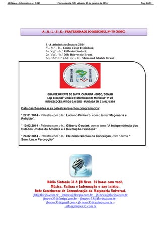 JB News – Informativo nr. 1.241 Florianópolis (SC) sábado, 25 de janeiro de 2014. Pág. 24/33
1) A Administração para 2014
V.'. M.'. - Ir.'. Emílio César Espíndola;
1o. Vig.'. - Ir.'. Gilberto Goulart;
2o. Vig.'. - Ir.'. Nilo Bairros de Brum.
Sec.'./M.'. C.'. (Ad Hoc) - Ir.'. Mohamad Ghaleb Birani;
Rádio Sintonia 33 & JB News. 24 horas com você.
Música, Cultura e Informação o ano inteiro.
Rede Catarinense de Comunicação da Maçonaria Universal.
jbf@floripa.com.br – jbnews@floripa.com.br – jb-news@floripa.com.br
jbnews33@floripa.com.br – jbnews-33@floripa.com.br –
jbnews33@gmail.com - jb news33@yahoo.com.br –
info@jbnews33.com.br
ARLSE.·. Fraternidade do Mercosul Nº 70 (GOSC)
GRANDE ORIENTE DE SANTA CATARINA - GOSC/COMAB
Loja Especial “União e Fraternidade do Mercosul” nº 70
RITO ESCOCÊS ANTIGO E ACEITO - FUNDADA EM 31/01/1998
Data das Sessões e as palestras/eventos programados:
* 27.01.2014 - Palestra com o Ir.'. Luciano Pinheiro, com o tema "Maçonaria e
Religião";
* 10.02.2014 - Palestra com o Ir.'. Gilberto Goulart, com o tema "A Independência dos
Estados Unidos da América e a Revolução Francesa";
* 24.02.2014 - Palestra com o Ir.'. Eleutério Nicolau da Conceição, com o tema “
Som, Luz e Percepção”
 