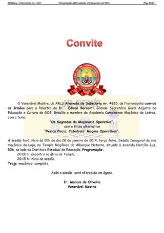 JB News – Informativo nr. 1.241 Florianópolis (SC) sábado, 25 de janeiro de 2014. Pág. 25/33
O Venerável Mestre, da ARLS Alvorada da Sabedoria nr. 4285, de Florianópolis convida
os Irmãos para a Palestra do Ir.’. Edison Barsanti, Grande Secretário Geral Adjunto de
Educação e Cultura do GOB, Brasília e membro da Academia Campinense Maçônica de Letras,
com o tema:
“Os Segredos da Maçonaria Operativa”,
com o título alternativo
“Vesica Piscis. Catedrais: Maçons Operativos”.
A sessão terá início às 20h do dia 28 de janeiro de 2014, terça feira, Sessão Inaugural do ano
maçônico da Loja, no Templo Maçônico do Albergue Noturno, situado à Avenida Hercílio Luz,
506, ao lado do Instituto Estadual de Educação. Programação:
20:00 h: encontro no átrio do Templo;
20:15 h: início da sessão.
Traje: maçônico, completo.
Após a sessão, será oferecido um ágape.
Ir. Marcos de Oliveira
Venerável Mestre
 