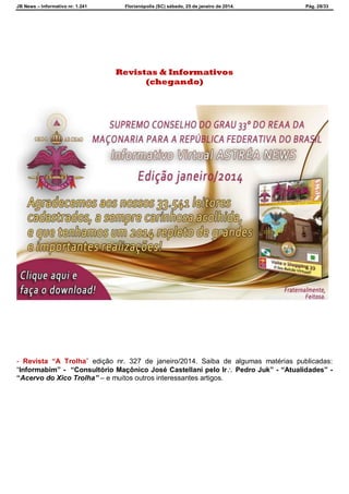 JB News – Informativo nr. 1.241 Florianópolis (SC) sábado, 25 de janeiro de 2014. Pág. 28/33
Revistas & Informativos
(chegando)
- Revista “A Trolha” edição nr. 327 de janeiro/2014. Saiba de algumas matérias publicadas:
“Informabim” - “Consultório Maçônico José Castellani pelo Ir Pedro Juk” - “Atualidades” -
“Acervo do Xico Trolha” – e muitos outros interessantes artigos.
 