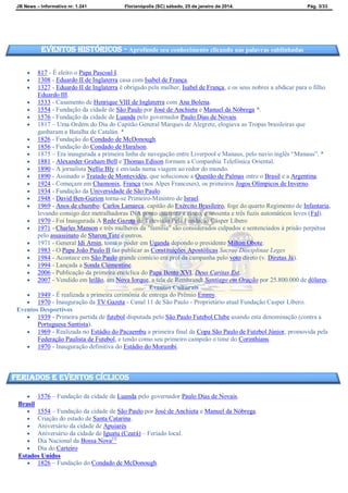 JB News – Informativo nr. 1.241 Florianópolis (SC) sábado, 25 de janeiro de 2014. Pág. 3/33
 817 - É eleito o Papa Pascoal I.
 1308 - Eduardo II de Inglaterra casa com Isabel de França.
 1327 - Eduardo II de Inglaterra é obrigado pela mulher, Isabel de França, e os seus nobres a abdicar para o filho
Eduardo III.
 1533 - Casamento de Henrique VIII de Inglaterra com Ana Bolena.
 1554 - Fundação da cidade de São Paulo por José de Anchieta e Manuel da Nóbrega *.
 1576 - Fundação da cidade de Luanda pelo governador Paulo Dias de Novais.
 1817 – Uma Ordem do Dia do Capitão General Marques de Alegrete, elogiava as Tropas brasileiras que
ganharam a Batalha de Catalán. *
 1826 - Fundação do Condado de McDonough.
 1856 - Fundação do Condado de Haralson.
 1875 – Era inaugurada a primeira linha de navegação entre Liverpool e Manaus, pelo navio inglês “Manaus”. *
 1881 - Alexander Graham Bell e Thomas Edison formam a Companhia Telefónica Oriental.
 1890 - A jornalista Nellie Bly é enviada numa viagem ao redor do mundo.
 1890 - Assinado o Tratado de Montevidéu, que solucionou a Questão de Palmas entre o Brasil e a Argentina.
 1924 - Começam em Chamonix, França (nos Alpes Franceses), os primeiros Jogos Olímpicos de Inverno.
 1934 - Fundação da Universidade de São Paulo.
 1948 - David Ben-Gurion torna-se Primeiro-Ministro de Israel.
 1969 - Anos de chumbo: Carlos Lamarca, capitão do Exército Brasileiro, foge do quarto Regimento de Infantaria,
levando consigo dez metralhadoras INA ponto quarenta e cinco, e sessenta e três fuzis automáticos leves (Fal).
 1970 - Foi Inaugurada A Rede Gazeta de Televisão Pela Fundação Cásper Líbero
 1971 - Charles Manson e três mulheres da "família" são considerados culpados e sentenciados à prisão perpétua
pelo assassinato de Sharon Tate e outros.
 1971 - General Idi Amin, toma o poder em Uganda depondo o presidente Milton Obote.
 1983 - O Papa João Paulo II faz publicar as Constituições Apostólicas Sacrae Disciplinae Leges
 1984 - Acontece em São Paulo grande comício em prol da campanha pelo voto direto (v. Diretas Já).
 1994 - Lançada a Sonda Clementine.
 2006 - Publicação da primeira encíclica do Papa Bento XVI, Deus Caritas Est.
 2007 - Vendido em leilão, em Nova Iorque, a tela de Rembrandt Santiago em Oração por 25.800.000 de dólares.
Eventos Culturais
 1949 - É realizada a primeira cerimônia de entrega do Prêmio Emmy.
 1970 - Inauguração da TV Gazeta - Canal 11 de São Paulo - Proprietário atual Fundação Casper Líbero.
Eventos Desportivos
 1939 - Primeira partida de futebol disputada pelo São Paulo Futebol Clube usando esta denominação (contra a
Portuguesa Santista).
 1969 - Realizada no Estádio do Pacaembu a primeira final da Copa São Paulo de Futebol Júnior, promovida pela
Federação Paulista de Futebol, e tendo como seu primeiro campeão o time do Corinthians.
 1970 - Inauguração definitiva do Estádio do Morumbi.
 1576 – Fundação da cidade de Luanda pelo governador Paulo Dias de Novais.
Brasil
 1554 – Fundação da cidade de São Paulo por José de Anchieta e Manuel da Nóbrega.
 Criação do estado de Santa Catarina.
 Aniversário da cidade de Apuiarés
 Aniversário da cidade de Iguatu (Ceará) – Feriado local.
 Dia Nacional da Bossa Nova[1]
 Dia do Carteiro
Estados Unidos
 1826 – Fundação do Condado de McDonough.
Eventos Históricos - Aprofunde seu conhecimento clicando nas palavras sublinhadas
feriados e eventos cíclicos
 
