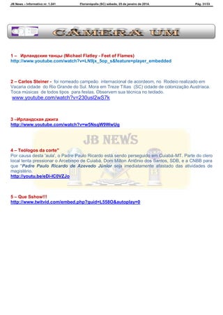 JB News – Informativo nr. 1.241 Florianópolis (SC) sábado, 25 de janeiro de 2014. Pág. 31/33
1 – Ирландские танцы (Michael Flatley - Feet of Flames)
http://www.youtube.com/watch?v=LN9jx_5op_s&feature=player_embedded
2 – Carlos Steiner - foi nomeado campeão internacional de acordeom, no Rodeio realizado em
Vacaria cidade do Rio Grande do Sul. Mora em Treze Tílias (SC) cidade de colonização Austríaca.
Toca músicas de todos tipos para festas. Observem sua técnica no teclado.
www.youtube.com/watch?v=230usl2wS7k
3 –Ирландская джига
http://www.youtube.com/watch?v=w5NsqW9WwUg
4 – Teólogos da corte"
Por causa desta 'aula', o Padre Paulo Ricardo está sendo perseguido em Cuiabá-MT. Parte do clero
local tenta pressionar o Arcebispo de Cuiabá, Dom Milton Antônio dos Santos, SDB, e a CNBB para
que "Padre Paulo Ricardo de Azevedo Júnior seja imediatamente afastado das atividades de
magistério.
http://youtu.be/eDi-IC0VZJo
5 – Que Sshow!!!
http://www.twitvid.com/embed.php?guid=L558O&autoplay=0
 