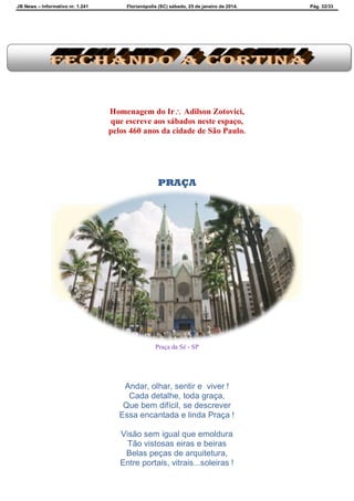 JB News – Informativo nr. 1.241 Florianópolis (SC) sábado, 25 de janeiro de 2014. Pág. 32/33
Homenagem do Ir Adilson Zotovici,
que escreve aos sábados neste espaço,
pelos 460 anos da cidade de São Paulo.
PRAÇA
Praça da Sé - SP
Andar, olhar, sentir e viver !
Cada detalhe, toda graça,
Que bem difícil, se descrever
Essa encantada e linda Praça !
Visão sem igual que emoldura
Tão vistosas eiras e beiras
Belas peças de arquitetura,
Entre portais, vitrais...soleiras !
 