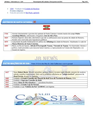 JB News – Informativo nr. 1.241 Florianópolis (SC) sábado, 25 de janeiro de 2014. Pág. 4/33
 1856 – Fundação do Condado de Haralson
Eventos religiosos
 Festa da conversão de São Paulo, apóstolo.
1744 Assume interinamente o governo da capitania de Santa Catarina o tenente mestre-de-campo Pedro
Azambuja Ribeiro, substituindo o brigadeiro José da Silva Paes.
1825 Portaria Imperial, desta data, determinava que não se edificassem casas nas praias da cidade de Desterro,
ficando estas reservadas para logradouros públicos.
1875 Lançamento da pedra fundamental do edifício da Alfândega da cidade de Desterro. Atualmente é a sede do
Museu Histórico de Santa Catarina.
1899 Morre, no Rio de Janeiro, Alfredo D’Escragnolle Taunay, Visconde de Taunay. Foi historiador, literato e
político, tendo presidido a província de Santa Catarina e a representando na Câmara dos Deputados e no
Senado do Império.
1627 Nasce Robert Boyle, filósofo naturalista, químico, físico e inventor anglo-irlandês, pioneiro do moderno
método científico experimental. Dele vem as primeiras referências ao “colégio invisível”, precursor da
Royal Society, da qual foi fundador.
1885 Fundado o Grande Conselho dos Maçons do Real Arco do Território de Dakota, USA.
1836 Fundado o Supremo Conselho do Haiti.
1917 Nasce Jânio da Silva Quadros () presidente brasileiro.
1941 Fundada a Grande Loja do Paraná.
1995 Fundada a Loja “Gideões da Paz” (GOB/SC) em Itapema.
Históricos de santa catarina:
fatos maçônicos do dia - Fonte: O Livro dos Dias (Ir. João Guilherme) e acervo pessoal
 