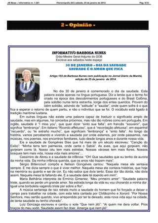 JB News – Informativo nr. 1.241 Florianópolis (SC) sábado, 25 de janeiro de 2014. Pág. 5/33
INFORMATIVO BARBOSA NUNES
Grão-Mestre Geral Adjunto do GOB
Escreve aos sábados neste espaço
30 DE JANEIRO – DIA DA SAUDADE
SAUDADE É O AMOR QUE FICA
Artigo 155 de Barbosa Nunes com publicação no Jornal Diário da Manhã,
edição de 25 de janeiro de 2014.
No dia 30 de janeiro é comemorado o dia da saudade. Esta
palavra existe apenas na língua portuguesa. Diz a lenda que o termo foi
criado na época dos descobrimentos portugueses e do Brasil Colônia,
pela solidão numa terra estranha, longe dos entes queridos. Provem do
latim solidão, advindo de “solitude” e “saudar”, onde quem sofre é o que
fica a esperar o retorno de quem partiu, e não o indivíduo que se foi. O vocábulo está ligado à
tradição marítima lusitana.
Em outras línguas não existe uma palavra capaz de traduzir o significado amplo de
saudade, mas em algumas, há conceitos próximos, mas não tão nobres como em português. Em
inglês, saudade é “I miss you”, que quer dizer “sinto sua falta”; em francês “souvenir”, que
significa “lembrança”; Em italiano “Ricordo affetuoso”, que é “recordação afetuosa”; em espanhol
“recuerdo”, ou “te extraño mucho”, que significam “lembrança” e “sinto falta”. Ao longo da
história, vamos percebendo e vivendo a saudade por onde estamos, por onde passamos, nas
músicas, nos poemas, nos encontros familiares, tudo desde longos anos e durante nossa vida.
Eis a saudade de Gonçalves Dias que há mais de um século escreveu: “Canção do
Exílio”: “Minha terra tem palmeiras, onde canta o Sabiá”. As aves, que aqui gorjeiam, não
gorjeiam como lá. Nosso céu tem mais estrelas. Nossas várzeas tem mais flores. Nossos
bosques tem mais vida, nossa vida mais amores”...
Cassimiro de Abreu e a saudade da infância: “Oh! Que saudades que eu tenho da aurora
da minha vida. Da minha infância querida, que os anos não trazem mais”.
Sérgio Bittencourt compôs e Nelson Gonçalves cantou: “Naquela mesa ele sentava
sempre. E me dizia sempre o que é viver melhor. Naquela mesa ele contava histórias, que hoje
na memória eu guardo e sei de cor. Eu não sabia que doía tanto. Essa dor tão doída, não doía
assim. Naquela mesa tá faltando ele. E a saudade dele tá doendo em mim”.
Maria Bethânia interpreta de Ermínio Gimenez, “Meu primeiro amor”: “Saudade palavra
triste, quando se perde um grande amor. Na estrada longa da vida eu vou chorando a minha dor.
Igual uma borboleta vagando triste por sobre a flor”.
A música sertaneja de raiz retrata muito a saudade do homem que foi forçado a deixar o
campo para trabalhar na cidade, com esta letra cantada por Chitãozinho e Xororó: “Por Nossa
Senhora, meu sertão querido, vivo arrependido por ter te deixado, esta nova vida aqui na cidade,
de tanta saudade eu tenho chorado”.
Luiz Gonzaga escreveu e cantou o xote “Que nem jiló”: “Ai quem me dera voltar. Pros
braços do meu xodó, Saudade assim faz doer. Amarga que nem jiló”.
 