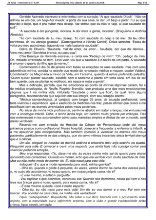 JB News – Informativo nr. 1.241 Florianópolis (SC) sábado, 25 de janeiro de 2014. Pág. 6/33
Geraldo Azevedo escreveu e interpretou com o coração “Ai que saudade D‟ocê”: “Não se
admire se um dia, um beija-flor invadir, a porta da sua casa, te der um beijo e partir. Fui eu que
mandei o beijo, que é pra matar meu desejo, faz tempo que eu não te vejo, ai que saudade de
ocê”.
“A saudade é dor pungente, morena. A dor mata a gente, morena”. (Braguinha e Antônio
Almeida).
“To com saudade de tu, meu desejo. To com saudade do beijo e do mel. Do teu olhar
carinhoso, do teu abraço gostoso”. (Dominguinhos e Nando Cordel). Deles também: “Estou de
volta pro meu aconchego, trazendo na mala bastante saudade”.
Dalva de Oliveira: “Saudade, mal de amor, de amor... Saudade, dor que dói demais...
Vem meu amor! Bandeira branca, eu peço paz”.
Chio Buarque de Holanda escreveu e canta em “Pedaço de mim”: “Oh, pedaço de mim.
Oh, metade arrancada de mim. Levo vulto teu que a saudade é o revés de um parto. A saudade
é arrumar o quarto do filho que já morreu”.
Comemorem o dia 30 de janeiro com todas as emoções de uma saudade, mas com uma
advertência minha, contida na estrofe que recebi do renomado médico e maçom, doutor Valdeci,
Coordenador de Maçonaria a Favor da Vida, em Teresina, quando lá estive proferindo palestra:
“Quem quiser plantar saudade, escalde bem a semente e plante em terra seca, em dia de sol
bem quente, pois se plantar no molhado, ela nasce e mata a gente”.
Mas a definição, perfeita, que me emocionou ao ponto de minhas lágrimas caírem, foi a
do médico oncologista, de Recife, Rogério Brandão, que produziu uma das mais emocionantes
páginas que li na minha vida, intitulada “Saudade o amor que fica”, da qual retiro alguns
parágrafos, recomendando que seja lido em sua íntegra, com seu coração aberto:
”Médico cancerologista, já calejado com longos 29 anos, de atuação profissional, com
toda vivência e experiência que o exercício da medicina nos traz, posso afirmar que cresci e me
modifiquei com os dramas vivenciados pelos meus pacientes.
No início da minha vida profissional, senti-me atraído em tratar crianças, me entusiasmei
com a oncologia infantil. Tinha, e tenho ainda hoje, um carinho muito grande por crianças. Elas
nos enternecem e nos surpreendem como suas maneiras simples e diretas de ver o mundo, sem
meias verdades.
Recordo-me com emoção do Hospital do Câncer de Pernambuco, onde dei meus
primeiros passos como profissional. Nesse hospital, comecei a frequentar a enfermaria infantil, e
a me apaixonar pela oncopediatria. Mas também comecei a vivenciar os dramas dos meus
pacientes, particularmente os das crianças, que via como vítimas inocentes desta terrível doença
que é o câncer.
Um dia, cheguei ao hospital de manhã cedinho e encontrei meu anjo sozinho no quarto.
Perguntei pela mãe. E comecei a ouvir uma resposta que ainda hoje não consigo contar sem
vivenciar profunda emoção.
Meu anjo respondeu: -Tio, disse-me ela, às vezes minha mãe sai do quarto para chorar
escondido nos corredores. Quando eu morrer, acho que ela vai ficar com muita saudade de mim.
Mas eu não tenho medo de morrer, tio. Eu não nasci para esta vida!
Indaguei:- E o que a morte representa para você, minha querida?
- Olha tio, quando a gente é pequena, às vezes, vamos dormir na cama dos nossos pais,
e, no outro dia acordamos no nosso quarto, em nossa própria cama não é?
- É isso mesmo, e então?- perguntei.
-Vou explicar o que acontece, continuou ela: Quando nós dormimos, nosso pai vem e nos
leva nos braços para o nosso quarto, para nossa cama, não é?
- É isso mesmo querida, você é muito esperta!
- Olha tio, eu não nasci para esta vida! Um dia eu vou dormir e o meu Pai vem me
buscar. Vou acordar na casa Dele, na minha vida verdadeira!
Fiquei "entupigaitado". Boquiaberto, não sabia o que dizer. Chocado com o pensamento deste
anjinho, com a maturidade que o sofrimento acelerou, com a visão e grande espiritualidade desta
criança, fiquei parado, sem ação.
 