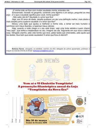 JB News – Informativo nr. 1.241 Florianópolis (SC) sábado, 25 de janeiro de 2014. Pág. 7/33
- E minha mãe vai ficar com muitas saudades minha, emendou ela.
Emocionado, travado na garganta, contendo uma lágrima e um soluço, perguntei ao meu
anjo: - E o que a saudade significa para você, minha querida?
- Não sabe não tio? Saudade é o amor que fica!
Hoje, aos 53 anos de idade, desafio qualquer um dar uma definição melhor, mais direta e
mais simples para a palavra saudade: é o amor que fica!”
Deixou uma lição que ajudou a melhorar a minha vida, a tentar ser mais humano e
carinhoso com meus doentes, a repensar meus valores.
Hoje, quando a noite chega e o céu está limpo, vejo uma linda estrela a quem chamo
"meu anjo", que brilha e resplandece no céu. Imagino ser ela, fulgurante em sua nova e eterna
casa. Obrigado anjinho, pela vida bonita que teve, pelas lições que ensinastes, pela ajuda que
me destes. Que bom que existe saudades! O amor que ficou é eterno!!!
Barbosa Nunes, advogado, ex-radialista, membro da AGI, delegado de polícia aposentado, professor e
maçom do Grande Oriente do Brasil -barbosanunes@terra.com.br.
Vem aí o VI Chuletão Templário!
A promoção filantrópica anual da Loja
“Templários da Nova Era”
 