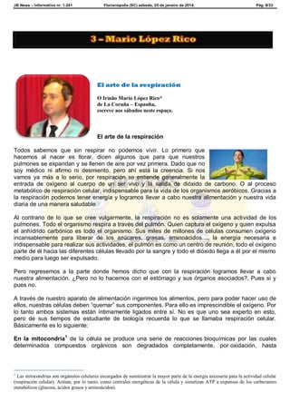 JB News – Informativo nr. 1.241 Florianópolis (SC) sábado, 25 de janeiro de 2014. Pág. 8/33
El arte de la respiración
O Irmão Mario López Rico*
de La Coruña – Espanha,
escreve aos sábados neste espaço.
El arte de la respiración
Todos sabemos que sin respirar no podemos vivir. Lo primero que
hacemos al nacer es llorar, dicen algunos que para que nuestros
pulmones se expandan y se llenen de aire por vez primera. Dado que no
soy médico ni afirmo ni desmiento, pero ahí está la creencia. Si nos
vamos ya más a lo serio, por respiración se entiende generalmente la
entrada de oxígeno al cuerpo de un ser vivo y la salida de dióxido de carbono. O al proceso
metabólico de respiración celular, indispensable para la vida de los organismos aeróbicos. Gracias a
la respiración podemos tener energía y logramos llevar a cabo nuestra alimentación y nuestra vida
diaria de una manera saludable.
Al contrario de lo que se cree vulgarmente, la respiración no es solamente una actividad de los
pulmones. Todo el organismo respira a través del pulmón. Quien captura el oxígeno y quien expulsa
el anhídrido carbónico es todo el organismo. Sus miles de millones de células consumen oxígeno
incansablemente para liberar de los azúcares, grasas, aminoácidos…, la energía necesaria e
indispensable para realizar sus actividades, el pulmón es como un centro de reunión, todo el oxígeno
parte de él hacia las diferentes células llevado por la sangre y todo el dióxido llega a él por el mismo
medio para luego ser expulsado.
Pero regresemos a la parte donde hemos dicho que con la respiración logramos llevar a cabo
nuestra alimentación. ¿Pero no lo hacemos con el estómago y sus órganos asociados?, Pues si y
pues no.
A través de nuestro aparato de alimentación ingerimos los alimentos, pero para poder hacer uso de
ellos, nuestras células deben “quemar” sus componentes. Para ello es imprescindible el oxígeno. Por
lo tanto ambos sistemas están íntimamente ligados entre sí. No es que uno sea experto en esto,
pero de sus tiempos de estudiante de biología recuerda lo que se llamaba respiración celular.
Básicamente es lo siguiente:
En la mitocondria1
de la célula se produce una serie de reacciones bioquímicas por las cuales
determinados compuestos orgánicos son degradados completamente, por oxidación, hasta
1
Las mitocondrias son orgánulos celulares encargados de suministrar la mayor parte de la energía necesaria para la actividad celular
(respiración celular). Actúan, por lo tanto, como centrales energéticas de la célula y sintetizan ATP a expensas de los carburantes
metabólicos (glucosa, ácidos grasos y aminoácidos).
 