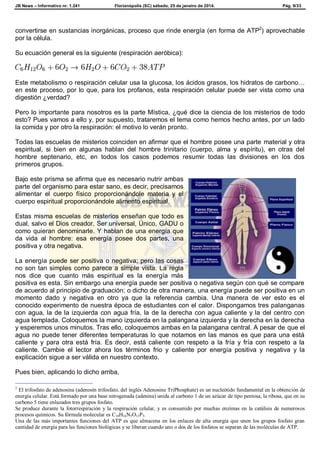 JB News – Informativo nr. 1.241 Florianópolis (SC) sábado, 25 de janeiro de 2014. Pág. 9/33
convertirse en sustancias inorgánicas, proceso que rinde energía (en forma de ATP2
) aprovechable
por la célula.
Su ecuación general es la siguiente (respiración aeróbica):
Este metabolismo o respiración celular usa la glucosa, los ácidos grasos, los hidratos de carbono…
en este proceso, por lo que, para los profanos, esta respiración celular puede ser vista como una
digestión ¿verdad?
Pero lo importante para nosotros es la parte Mística, ¿qué dice la ciencia de los misterios de todo
esto? Pues vamos a ello y, por supuesto, trataremos el tema como hemos hecho antes, por un lado
la comida y por otro la respiración: el motivo lo verán pronto.
Todas las escuelas de misterios coinciden en afirmar que el hombre posee una parte material y otra
espiritual, si bien en algunas hablan del hombre trinitario (cuerpo, alma y espíritu), en otras del
hombre septenario, etc, en todos los casos podemos resumir todas las divisiones en los dos
primeros grupos.
Bajo este prisma se afirma que es necesario nutrir ambas
parte del organismo para estar sano, es decir, precisamos
alimentar el cuerpo físico proporcionándole materia y el
cuerpo espiritual proporcionándole alimento espiritual.
Estas misma escuelas de misterios enseñan que todo es
dual, salvo el Dios creador, Ser universal, Único, GADU o
como quieran denominarle. Y hablan de una energía que
da vida al hombre: esa energía posee dos partes, una
positiva y otra negativa.
La energía puede ser positiva o negativa; pero las cosas
no son tan simples como parece a simple vista. La regla
nos dice que cuanto más espiritual es la energía más
positiva es esta. Sin embargo una energía puede ser positiva o negativa según con qué se compare
de acuerdo al principio de graduación; o dicho de otra manera, una energía puede ser positiva en un
momento dado y negativa en otro ya que la referencia cambia. Una manera de ver esto es el
conocido experimento de nuestra época de estudiantes con el calor. Dispongamos tres palanganas
con agua, la de la izquierda con agua fría, la de la derecha con agua caliente y la del centro con
agua templada. Coloquemos la mano izquierda en la palangana izquierda y la derecha en la derecha
y esperemos unos minutos. Tras ello, coloquemos ambas en la palangana central. A pesar de que el
agua no puede tener diferentes temperaturas lo que notamos en las manos es que para una está
caliente y para otra está fría. Es decir, está caliente con respeto a la fría y fría con respeto a la
caliente. Cambie el lector ahora los términos frio y caliente por energía positiva y negativa y la
explicación sigue a ser válida en nuestro contexto.
Pues bien, aplicando lo dicho arriba,
2
El trifosfato de adenosina (adenosín trifosfato, del inglés Adenosine TriPhosphate) es un nucleótido fundamental en la obtención de
energía celular. Está formado por una base nitrogenada (adenina) unida al carbono 1 de un azúcar de tipo pentosa, la ribosa, que en su
carbono 5 tiene enlazados tres grupos fosfato.
Se produce durante la fotorrespiración y la respiración celular, y es consumido por muchas enzimas en la catálisis de numerosos
procesos químicos. Su fórmula molecular es C10H16N5O13P3.
Una de las más importantes funciones del ATP es que almacena en los enlaces de alta energía que unen los grupos fosfato gran
cantidad de energía para las funciones biológicas y se liberan cuando uno o dos de los fosfatos se separan de las moléculas de ATP.
 