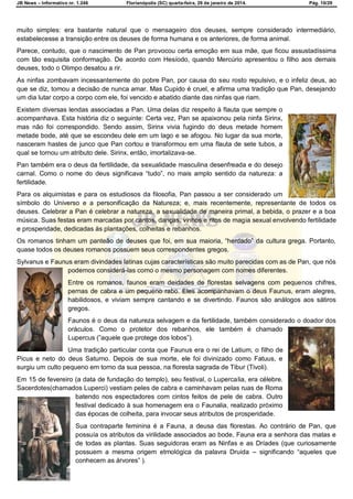 JB News – Informativo nr. 1.246 Florianópolis (SC) quarta-feira, 29 de janeiro de 2014. Pág. 10/29
muito simples: era bastante natural que o mensageiro dos deuses, sempre considerado intermediário,
estabelecesse a transição entre os deuses de forma humana e os anteriores, de forma animal.
Parece, contudo, que o nascimento de Pan provocou certa emoção em sua mãe, que ficou assustadíssima
com tão esquisita conformação. De acordo com Hesíodo, quando Mercúrio apresentou o filho aos demais
deuses, todo o Olimpo desatou a rir.
As ninfas zombavam incessantemente do pobre Pan, por causa do seu rosto repulsivo, e o infeliz deus, ao
que se diz, tomou a decisão de nunca amar. Mas Cupido é cruel, e afirma uma tradição que Pan, desejando
um dia lutar corpo a corpo com ele, foi vencido e abatido diante das ninfas que riam.
Existem diversas lendas associadas a Pan. Uma delas diz respeito à flauta que sempre o
acompanhava. Esta história diz o seguinte: Certa vez, Pan se apaixonou pela ninfa Sirinx,
mas não foi correspondido. Sendo assim, Sirinx vivia fugindo do deus metade homem
metade bode, até que se escondeu dele em um lago e se afogou. No lugar da sua morte,
nasceram hastes de junco que Pan cortou e transformou em uma flauta de sete tubos, a
qual se tornou um atributo dele. Sirinx, então, imortalizava-se.
Pan também era o deus da fertilidade, da sexualidade masculina desenfreada e do desejo
carnal. Como o nome do deus significava ―tudo‖, no mais amplo sentido da natureza: a
fertilidade.
Para os alquimistas e para os estudiosos da filosofia, Pan passou a ser considerado um
símbolo do Universo e a personificação da Natureza; e, mais recentemente, representante de todos os
deuses. Celebrar a Pan é celebrar a natureza, a sexualidade de maneira primal, a bebida, o prazer e a boa
música. Suas festas eram marcadas por cantos, danças, vinhos e ritos de magia sexual envolvendo fertilidade
e prosperidade, dedicadas às plantações, colheitas e rebanhos.
Os romanos tinham um panteão de deuses que foi, em sua maioria, ―herdado‖ da cultura grega. Portanto,
quase todos os deuses romanos possuem seus correspondentes gregos.
Sylvanus e Faunus eram divindades latinas cujas características são muito parecidas com as de Pan, que nós
podemos considerá-las como o mesmo personagem com nomes diferentes.
Entre os romanos, faunos eram deidades de florestas selvagens com pequenos chifres,
pernas de cabra e um pequeno rabo. Eles acompanhavam o deus Faunus, eram alegres,
habilidosos, e viviam sempre cantando e se divertindo. Faunos são análogos aos sátiros
gregos.
Faunos é o deus da natureza selvagem e da fertilidade, também considerado o doador dos
oráculos. Como o protetor dos rebanhos, ele também é chamado
Lupercus (‖aquele que protege dos lobos‖).
Uma tradição particular conta que Faunus era o rei de Latium, o filho de
Picus e neto do deus Saturno. Depois de sua morte, ele foi divinizado como Fatuus, e
surgiu um culto pequeno em torno da sua pessoa, na floresta sagrada de Tibur (Tivoli).
Em 15 de fevereiro (a data de fundação do templo), seu festival, o Lupercalia, era célebre.
Sacerdotes(chamados Luperci) vestiam peles de cabra e caminhavam pelas ruas de Roma
batendo nos espectadores com cintos feitos de pele de cabra. Outro
festival dedicado à sua homenagem era o Faunalia, realizado próximo
das épocas de colheita, para invocar seus atributos de prosperidade.
Sua contraparte feminina é a Fauna, a deusa das florestas. Ao contrário de Pan, que
possuía os atributos da virilidade associados ao bode, Fauna era a senhora das matas e
de todas as plantas. Suas seguidoras eram as Ninfas e as Dríades (que curiosamente
possuem a mesma origem etmológica da palavra Druida – significando ―aqueles que
conhecem as árvores‖ ).
 