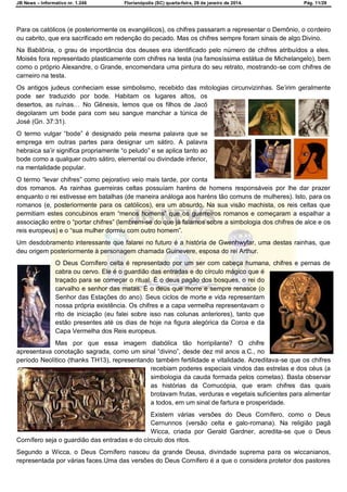 JB News – Informativo nr. 1.246 Florianópolis (SC) quarta-feira, 29 de janeiro de 2014. Pág. 11/29
Para os católicos (e posteriormente os evangélicos), os chifres passaram a representar o Demônio, o cordeiro
ou cabrito, que era sacrificado em redenção do pecado. Mas os chifres sempre foram sinais de algo Divino.
Na Babilônia, o grau de importância dos deuses era identificado pelo número de chifres atribuídos a eles.
Moisés fora representado plasticamente com chifres na testa (na famosíssima estátua de Michelangelo), bem
como o próprio Alexandre, o Grande, encomendara uma pintura do seu retrato, mostrando-se com chifres de
carneiro na testa.
Os antigos judeus conheciam esse simbolismo, recebido das mitologias circunvizinhas. Se‘irim geralmente
pode ser traduzido por bode. Habitam os lugares altos, os
desertos, as ruínas… No Gênesis, lemos que os filhos de Jacó
degolaram um bode para com seu sangue manchar a túnica de
José (Gn. 37:31).
O termo vulgar ―bode‖ é designado pela mesma palavra que se
emprega em outras partes para designar um sátiro. A palavra
hebraica sa‘ir significa propriamente ―o peludo‖ e se aplica tanto ao
bode como a qualquer outro sátiro, elemental ou divindade inferior,
na mentalidade popular.
O termo ―levar chifres‖ como pejorativo veio mais tarde, por conta
dos romanos. As rainhas guerreiras celtas possuíam haréns de homens responsáveis por lhe dar prazer
enquanto o rei estivesse em batalhas (de maneira análoga aos haréns tão comuns de mulheres). Isto, para os
romanos (e, posteriormente para os católicos), era um absurdo. Na sua visão machista, os reis celtas que
permitiam estes concubinos eram ―menos homens‖ que os guerreiros romanos e começaram a espalhar a
associação entre o ―portar chifres‖ (lembrem-se do que já falamos sobre a simbologia dos chifres de alce e os
reis europeus) e o ―sua mulher dormiu com outro homem‖.
Um desdobramento interessante que falarei no futuro é a história de Gwenhwyfar, uma destas rainhas, que
deu origem posteriormente à personagem chamada Guinevere, esposa do rei Arthur.
O Deus Cornífero celta é representado por um ser com cabeça humana, chifres e pernas de
cabra ou cervo. Ele é o guardião das entradas e do círculo mágico que é
traçado para se começar o ritual. É o deus pagão dos bosques, o rei do
carvalho e senhor das matas. É o deus que morre e sempre renasce (o
Senhor das Estações do ano). Seus ciclos de morte e vida representam
nossa própria existência. Os chifres e a capa vermelha representavam o
rito de iniciação (eu falei sobre isso nas colunas anteriores), tanto que
estão presentes até os dias de hoje na figura alegórica da Coroa e da
Capa Vermelha dos Reis europeus.
Mas por que essa imagem diabólica tão horripilante? O chifre
apresentava conotação sagrada, como um sinal ―divino‖, desde dez mil anos a.C., no
período Neolítico (thanks TH13), representando também fertilidade e vitalidade. Acreditava-se que os chifres
recebiam poderes especiais vindos das estrelas e dos céus (a
simbologia da cauda formada pelos cometas). Basta observar
as histórias da Cornucópia, que eram chifres das quais
brotavam frutas, verduras e vegetais suficientes para alimentar
a todos, em um sinal de fartura e prosperidade.
Existem várias versões do Deus Cornífero, como o Deus
Cernunnos (versão celta e galo-romana). Na religião pagã
Wicca, criada por Gerald Gardner, acredita-se que o Deus
Cornífero seja o guardião das entradas e do círculo dos ritos.
Segundo a Wicca, o Deus Cornífero nasceu da grande Deusa, divindade suprema para os wiccanianos,
representada por várias faces.Uma das versões do Deus Cornífero é a que o considera protetor dos pastores
 