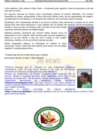 JB News – Informativo nr. 1.246 Florianópolis (SC) quarta-feira, 29 de janeiro de 2014. Pág. 12/29
e dos rebanhos. Uma versão do Deus Osíris – considerado pelos egípcios o deus da agricultura e da vida
para além da morte.
Em algumas cavernas da França, foram encontradas pinturas do período Paleolítico, com homens
fantasiados de veado, representando o Deus Cernunnos. Muitas vezes, ele era representado em imagens,
acompanhado de uma serpente, e em tempos mais modernos, com uma bolsa cheia de moedas.
Geralmente, ele é representado sentado e de pernas cruzadas, talvez assumindo a posição de um xamã
(vamos falar mais sobre xamanismo e suas relações com os druidas nas próximas colunas).Considerado
também o deus da caça e da floresta, hoje é um deus ou ser divino quase
esquecido, lembrado apenas nas religiões pagãs.
Podemos perceber claramente que nenhum destes deuses nunca foi
relacionado a um ser ―infernal‖. Mas nos dias atuais, em que imaginamos o
Diabo ou um ser infernal, o que nos vem à mente é uma imagem
demoníaca, maléfica, um ser com chifres e pernas de cabra.
Existiu conspiração religiosa na deturpação da imagem do Deus
Cernunnos? Teriam criado essa farsa apenas para acabar com as antigas
religiões? A resposta parece óbvia.
"O homem que não tem os olhos abertos para o mistério
passará pela vida sem ver nada." (Albert Einstein)
*Material assinado pelo Ir Aquilino R. Leal, engenheiro, professor
universitário, autor de dois livros técnicos e de mais de mil artigos
publicados em diversas revistas técnicas sobre eletrônica.
Iniciado em 03/09/1976 no Templo Tiradentes (São Cristóvão - Rio de
Janeiro - Brasil) é fundador de duas Lojas Maçônicas, entre elas a Loja
Stanislas de Guaita 165 - Rio de Janeiro, ambas trabalhando no REAA.
Colaborador permanente do semanário FOLHA MAÇÔNICA
(folhamaconica@gmail.com) com três colunas e com duas colunas no
mesário espanhol RETALES DE MASONEIRA além de recentemente colaborar
com o diário JB NEWS.
Gerencia o PONTO CULTURAL DO FOLHA MAÇÔNICA
(http://sdrv.ms/QobWqH) onde estão postados mais de 16 mil títulos sobre a Ordem e afins
para livremente baixar.
 