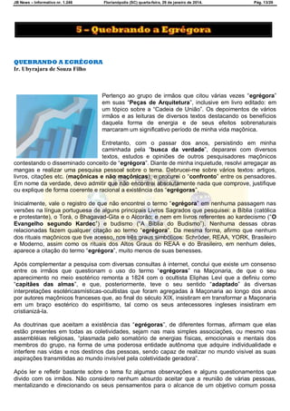 JB News – Informativo nr. 1.246 Florianópolis (SC) quarta-feira, 29 de janeiro de 2014. Pág. 13/29
QUEBRANDO A EGRÉGORA
Ir. Ubyrajara de Souza Filho
Pertenço ao grupo de irmãos que citou várias vezes ―egrégora‖
em suas ―Peças de Arquitetura‖, inclusive em livro editado: em
um tópico sobre a ―Cadeia de União‖. Os depoimentos de vários
irmãos e as leituras de diversos textos destacando os benefícios
daquela forma de energia e de seus efeitos sobrenaturais
marcaram um significativo período de minha vida maçônica.
Entretanto, com o passar dos anos, persistindo em minha
caminhada pela ―busca da verdade‟, depararei com diversos
textos, estudos e opiniões de outros pesquisadores maçônicos
contestando o disseminado conceito de ―egrégora‟. Diante de minha inquietude, resolvi arregaçar as
mangas e realizar uma pesquisa pessoal sobre o tema. Debrucei-me sobre vários textos: artigos,
livros, citações etc. (maçônicas e não maçônicas), e procurei o ―confronto‟ entre os pensadores.
Em nome da verdade, devo admitir que não encontrei absolutamente nada que comprove, justifique
ou explique de forma coerente e racional a existência das ―egrégoras‖.
Inicialmente, vale o registro de que não encontrei o termo ―egrégora‖ em nenhuma passagem nas
versões na língua portuguesa de alguns principais Livros Sagrados que pesquisei: a Bíblia (católica
e protestante), o Torá, o Bhagavad-Gita e o Alcorão; e nem em livros referentes ao kardecismo (―O
Evangelho segundo Kardec‖) e budismo (―A Bíblia do Budismo‖). Nenhuma dessas obras
relacionadas fazem qualquer citação ao termo ―egrégora‖. Da mesma forma, afirmo que nenhum
dos rituais maçônicos que tive acesso, nos três graus simbólicos: Schröder, REAA, YORK, Brasileiro
e Moderno, assim como os rituais dos Altos Graus do REAA e do Brasileiro, em nenhum deles,
aparece a citação do termo ―egrégora‟, muito menos de suas benesses.
Após complementar a pesquisa com diversas consultas à internet, conclui que existe um consenso
entre os irmãos que questionam o uso do termo ―egrégoras‖ na Maçonaria, de que o seu
aparecimento no meio esotérico remonta a 1824 com o ocultista Eliphas Levi que a definiu como
―capitães das almas‖, e que, posteriormente, teve o seu sentido ―adaptado‟ às diversas
interpretações esotéricasmísticas-ocultistas que foram agregadas à Maçonaria ao longo dos anos
por autores maçônicos franceses que, ao final do século XIX, insistiram em transformar a Maçonaria
em um braço esotérico do espiritismo, tal como os seus antecessores ingleses insistiram em
cristianizá-la.
As doutrinas que aceitam a existência das ―egrégoras‖, de diferentes formas, afirmam que elas
estão presentes em todas as coletividades, sejam nas mais simples associações, ou mesmo nas
assembléias religiosas, ―plasmada pelo somatório de energias físicas, emocionais e mentais dos
membros do grupo, na forma de uma poderosa entidade autônoma que adquire individualidade e
interfere nas vidas e nos destinos das pessoas, sendo capaz de realizar no mundo visível as suas
aspirações transmitidas ao mundo invisível pela coletividade geradora‖.
Após ler e refletir bastante sobre o tema fiz algumas observações e alguns questionamentos que
divido com os irmãos. Não considero nenhum absurdo aceitar que a reunião de várias pessoas,
mentalizando e direcionando os seus pensamentos para o alcance de um objetivo comum possa
 