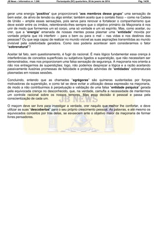JB News – Informativo nr. 1.246 Florianópolis (SC) quarta-feira, 29 de janeiro de 2014. Pág. 14/29
gerar uma energia ―positiva‟ que proporcionará ―aos membros desse grupo‟ uma sensação de
bem estar, de alívio de tensão ou algo similar; também aceito que o contato físico – como na Cadeia
de União – amplie essas sensações, pois serve para renovar e fortalecer o companheirismo que
deve existir entre os irmãos, relembrando-lhes sempre que o objetivo primário da Maçonaria é nos
unir de modo que formemos um só corpo, uma só vontade e um só espírito. Mas, como aceitar, ou
crer, que a ―energia‟ emanada de nossas mentes possa plasmar uma ―entidade‟ movida por
vontade própria que irá interferir – para o bem ou para o mal – nas vidas e nos destinos das
pessoas? Ou que seja capaz de realizar no mundo visível as suas aspirações transmitidas ao mundo
invisível pela coletividade geradora. Como isso poderia acontecer sem considerarmos o fator
―sobrenatural‟?
Aceitar tal fato, sem questionamento, é fugir do racional. É mais lógico fundamentar essa crença à
interferências de conceitos superficiais ou subjetivos ligados a superstição, que não necessitam ser
demonstrados, mas nos proporcionam uma falsa sensação de segurança. A maçonaria nos orienta a
não nos entregarmos às superstições; logo, não podemos desprezar a lógica e a razão aceitando
passivamente ilusórias promessas de felicidade e proteção advindas de ―entidades‟ sobrenaturais
plasmadas em nossas sessões.
Concluindo, entendo que as chamadas ―egrégoras‖ são quimeras sustentadas por forças
motivadoras da superstição, e como tal se deve evitar a utilização dessa expressão na maçonaria,
de modo a não contribuirmos à perpetuação e validação de uma falsa ―entidade psíquica‟ gerada
pela equivocada crença no desconhecido, que, na verdade, camufla a necessidade de mantermos
um controle racional sobre os nossos temores. Mas essa decisão é pessoal e passa pela
conscientização de cada um.
O maçom deve ser livre para investigar a verdade, crer naquilo que melhor lhe confortar, e deve
utilizar as suas ―descobertas‟ para o seu próprio crescimento pessoal. As palavras, e até mesmo os
equivocados conceitos por trás delas, se esvaecem ante o objetivo maior da maçonaria de formar
livres pensadores.
 